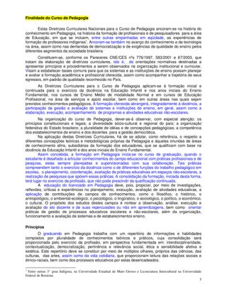 Finalidade do Curso de Pedagogia

        Estas Diretrizes Curriculares Nacionais para o Curso de Pedagogia ancoram-se na história do
conhecimento em Pedagogia, na historia da formação de profissionais e de pesquisadores para a área
de Educação, em que se incluem, entre outras empenhadas em eqüidade, as experiências de
formação de professores indígenas1. Ancoram-se também no avanço do conhecimento e da tecnologia
na área, assim como nas demandas de democratização e de exigências de qualidade do ensino pelos
diferentes segmentos da sociedade brasileira.
        Constituem-se, conforme os Pareceres CNE/CES nºs 776/1997, 583/2001 e 67/2003, que
tratam da elaboração de diretrizes curriculares, isto é, de orientações normativas destinadas a
apresentar princípios e procedimentos a serem observados na organização institucional e curricular.
Visam a estabelecer bases comuns para que os sistemas e as instituições de ensino possam planejar
e avaliar a formação acadêmica e profissional oferecida, assim como acompanhar a trajetória de seus
egressos, em padrão de qualidade reconhecido no País.
        As Diretrizes Curriculares para o Curso de Pedagogia aplicam-se à formação inicial e
continuada para o exercício da docência na Educação Infantil e nos anos iniciais do Ensino
Fundamental, nos cursos de Ensino Médio de modalidade Normal e em cursos de Educação
Profissional, na área de serviços e apoio escolar, bem como em outras áreas nas quais sejam
previstos conhecimentos pedagógicos. A formação oferecida abrangerá, integradamente à docência, a
participação da gestão e avaliação de sistemas e instituições de ensino, em geral, assim como a
elaboração, execução, acompanhamento de programas e atividades educativas não-escolares.
        Na organização do curso de Pedagogia, dever-se-á observar, com especial atenção: os
princípios constitucionais e legais; a diversidade sócio-cultural e regional do país; a organização
federativa do Estado brasileiro; a pluralidade de idéias e de concepções pedagógicas; a competência
dos estabelecimentos de ensino e dos docentes para a gestão democrática.
        Na aplicação destas Diretrizes Curriculares, há de se adotar, como referência, o respeito a
diferentes concepções teóricas e metodológicas próprias da Pedagogia e àquelas oriundas de áreas
de conhecimento afins, subsidiárias da formação dos educadores, que se qualificam com base na
docência da Educação Infantil e dos anos iniciais do Ensino Fundamental.
        Assim concebida, a formação em Pedagogia inicia-se no curso de graduação, quando o
estudante é desafiado a articular conhecimentos do campo educacional com práticas profissionais e de
pesquisa, estas sempre planejadas e supervisionadas com sua colaboração. Tais práticas
compreendem tanto o exercício da docência como o de diferentes funções do trabalho pedagógico em
escolas, o planejamento, coordenação, avaliação de práticas educativas em espaços não-escolares, a
realização de pesquisas que apóiem essas práticas. A consolidação da formação, iniciada desta forma,
terá lugar no exercício da profissão, que não pode prescindir da qualificação continuada.
        A educação do licenciado em Pedagogia deve, pois, propiciar, por meio de investigações,
reflexões, críticas e experiências no planejamento, execução, avaliação de atividades educativas, a
aplicação de contribuições de campos de conhecimentos, como o filosófico, o histórico, o
antropológico, o ambiental-ecológico, o psicológico, o lingüístico, o sociológico, o político, o econômico,
o cultural. O propósito dos estudos destes campos é nortear a observação, análise, execução e
avaliação do ato docente e de suas repercussões ou não em aprendizagens, bem como orientar
práticas de gestão de processos educativos escolares e não-escolares, além da organização,
funcionamento e avaliação de sistemas e de estabelecimentos ensino.

Princípios
        O graduando em Pedagogia trabalha com um repertório de informações e habilidades
compostos por pluralidade de conhecimentos teóricos e práticos, cuja consolidação será
proporcionada pelo exercício da profissão, em perspectiva fundamentada em: interdisciplinaridade,
contextualização, democratização, pertinência e relevância social, ética e sensibilidade afetiva e
estética. Este repertório deve se constituir por meio de múltiplos olhares, próprios das ciências, das
culturas, das artes, assim como da vida cotidiana, que proporcionam leitura das relações sociais e
étnico-raciais, bem como dos processos educativos por estas desencadeados.

1
 Entre outras 3° grau Indígena, na Universidade Estadual de Mato Grosso e Licenciatura Intercultural na Universidade
Federal de Roraima.
                                                                                                                   5
 