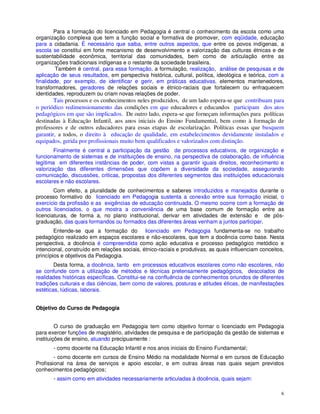 Para a formação do licenciado em Pedagogia é central o conhecimento da escola como uma
organização complexa que tem a função social e formativa de promover, com eqüidade, educação
para a cidadania. É necessário que saiba, entre outros aspectos, que entre os povos indígenas, a
escola se constitui em forte mecanismo de desenvolvimento e valorização das culturas étnicas e de
sustentabilidade econômica, territorial das comunidades, bem como de articulação entre as
organizações tradicionais indígenas e o restante da sociedade brasileira.
         Também é central, para essa formação, a formulação, realização, análise de pesquisas e de
aplicação de seus resultados, em perspectiva histórica, cultural, política, ideológica e teórica, com a
finalidade, por exemplo, de identificar e gerir, em práticas educativas, elementos mantenedores,
transformadores, geradores de relações sociais e étnico-raciais que fortalecem ou enfraquecem
identidades, reproduzem ou criam novas relações de poder.
        Tais processos e os conhecimentos neles produzidos, de um lado espera-se que contribuam para
o periódico redimensionamento das condições em que educadores e educandos participam dos atos
pedagógicos em que são implicados. De outro lado, espera-se que forneçam informações para políticas
destinadas à Educação Infantil, aos anos iniciais do Ensino Fundamental, bem como à formação de
professores e de outros educadores para essas etapas de escolarização. Políticas essas que busquem
garantir, a todos, o direito à educação de qualidade, em estabelecimentos devidamente instalados e
equipados, gerida por profissionais muito bem qualificados e valorizados com distinção.
        Finalmente é central a participação da gestão de processos educativos, de organização e
funcionamento de sistemas e de instituições de ensino, na perspectiva de colaboração, de influência
legítima em diferentes instâncias de poder, com vistas a garantir iguais direitos, reconhecimento e
valorização das diferentes dimensões que copõem a diversidade da sociedade, assegurando
comunicação, discussões, criticas, propostas dos diferentes segmentos das instituições educacionais
escolares e não escolares.
        Com efeito, a pluralidade de conhecimentos e saberes introduzidos e manejados durante o
processo formativo do licenciado em Pedagogia sustenta a conexão entre sua formação inicial, o
exercício da profissão e as exigências de educação continuada. O mesmo ocorre com a formação de
outros licenciados, o que mostra a conveniência de uma base comum de formação entre as
licenciaturas, de forma a, no plano institucional, derivar em atividades de extensão e de pós-
graduação, das quais formandos ou formados das diferentes áreas venham a juntos participar.
        Entende-se que a formação do licenciado em Pedagogia fundamenta-se no trabalho
pedagógico realizado em espaços escolares e não-escolares, que tem a docência como base. Nesta
perspectiva, a docência é compreendida como ação educativa e processo pedagógico metódico e
intencional, construído em relações sociais, étnico-raciais e produtivas, as quais influenciam conceitos,
princípios e objetivos da Pedagogia.
        Desta forma, a docência, tanto em processos educativos escolares como não escolares, não
se confunde com a utilização de métodos e técnicas pretensamente pedagógicos, descolados de
realidades históricas específicas. Constitui-se na confluência de conhecimentos oriundos de diferentes
tradições culturais e das ciências, bem como de valores, posturas e atitudes éticas, de manifestações
estéticas, lúdicas, laborais.


Objetivo do Curso de Pedagogia


         O curso de graduação em Pedagogia tem como objetivo formar o licenciado em Pedagogia
para exercer funções de magistério, atividades de pesquisa e de participação da gestão de sistemas e
instituições de ensino, atuando precipuamente :
       - como docente na Educação Infantil e nos anos iniciais do Ensino Fundamental;
        - como docente em cursos de Ensino Médio na modalidade Normal e em cursos de Educação
Profissional na área de serviços e apoio escolar, e em outras áreas nas quais sejam previstos
conhecimentos pedagógicos;
       - assim como em atividades necessariamente articuladas à docência, quais sejam:

                                                                                                       6
 