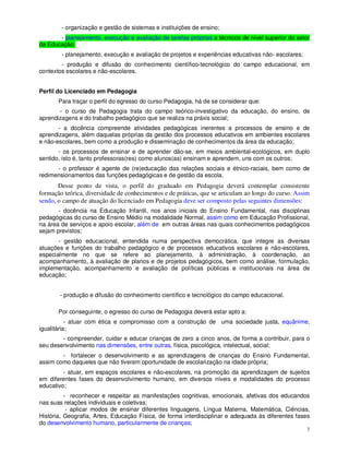 - organização e gestão de sistemas e instituições de ensino;
       - planejamento, execução e avaliação de tarefas próprias a técnicos de nível superior do setor
da Educação;
        - planejamento, execução e avaliação de projetos e experiências educativas não- escolares;
        - produção e difusão do conhecimento científico-tecnológico do campo educacional, em
contextos escolares e não-escolares.


Perfil do Licenciado em Pedagogia
       Para traçar o perfil do egresso do curso Pedagogia, há de se considerar que:
       - o curso de Pedagogia trata do campo teórico-investigativo da educação, do ensino, de
aprendizagens e do trabalho pedagógico que se realiza na práxis social;
       - a docência compreende atividades pedagógicas inerentes a processos de ensino e de
aprendizagens, além daquelas próprias da gestão dos processos educativos em ambientes escolares
e não-escolares, bem como a produção e disseminação de conhecimentos da área da educação;
       - os processos de ensinar e de aprender dão-se, em meios ambiental-ecológicos, em duplo
sentido, isto é, tanto professoras(res) como alunos(as) ensinam e aprendem, uns com os outros;
      - o professor é agente de (re)educação das relações sociais e étnico-raciais, bem como de
redimensionamentos das funções pedagógicas e de gestão da escola.
       Desse ponto de vista, o perfil do graduado em Pedagogia deverá contemplar consistente
formação teórica, diversidade de conhecimentos e de práticas, que se articulam ao longo do curso. Assim
sendo, o campo de atuação do licenciado em Pedagogia deve ser composto pelas seguintes dimensões:
       - docência na Educação Infantil, nos anos iniciais do Ensino Fundamental, nas disciplinas
pedagógicas do curso de Ensino Médio na modalidade Normal, assim como em Educação Profissional,
na área de serviços e apoio escolar, além de em outras áreas nas quais conhecimentos pedagógicos
sejam previstos;
       - gestão educacional, entendida numa perspectiva democrática, que integre as diversas
atuações e funções do trabalho pedagógico e de processos educativos escolares e não-escolares,
especialmente no que se refere ao planejamento, à administração, à coordenação, ao
acompanhamento, à avaliação de planos e de projetos pedagógicos, bem como análise, formulação,
implementação, acompanhamento e avaliação de políticas públicas e institucionais na área de
educação;


       - produção e difusão do conhecimento científico e tecnológico do campo educacional.

       Por conseguinte, o egresso do curso de Pedagogia deverá estar apto a:
           - atuar com ética e compromisso com a construção de uma sociedade justa, equânime,
igualitária;
        - compreender, cuidar e educar crianças de zero a cinco anos, de forma a contribuir, para o
seu desenvolvimento nas dimensões, entre outras, física, psicológica, intelectual, social;
        - fortalecer o desenvolvimento e as aprendizagens de crianças do Ensino Fundamental,
assim como daqueles que não tiveram oportunidade de escolarização na idade própria;
         - atuar, em espaços escolares e não-escolares, na promoção da aprendizagem de sujeitos
em diferentes fases do desenvolvimento humano, em diversos níveis e modalidades do processo
educativo;
          - reconhecer e respeitar as manifestações cognitivas, emocionais, afetivas dos educandos
nas suas relações individuais e coletivas;
           - aplicar modos de ensinar diferentes linguagens, Língua Materna, Matemática, Ciências,
História, Geografia, Artes, Educação Física, de forma interdisciplinar e adequada às diferentes fases
do desenvolvimento humano, particularmente de crianças;
                                                                                                      7
 