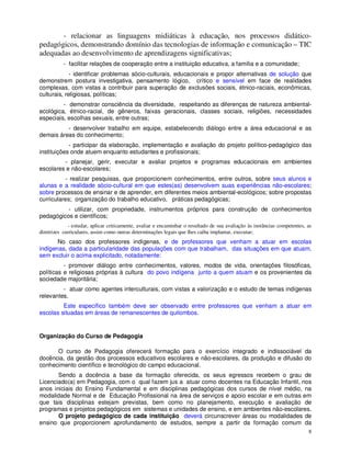 - relacionar as linguagens midiáticas à educação, nos processos didático-
pedagógicos, demonstrando domínio das tecnologias de informação e comunicação – TIC
adequadas ao desenvolvimento de aprendizagens significativas;
           - facilitar relações de cooperação entre a instituição educativa, a família e a comunidade;
             - identificar problemas sócio-culturais, educacionais e propor alternativas de solução que
demonstrem postura investigativa, pensamento lógico, crítico e sensível em face de realidades
complexas, com vistas a contribuir para superação de exclusões sociais, étnico-raciais, econômicas,
culturais, religiosas, políticas;
         - demonstrar consciência da diversidade, respeitando as diferenças de natureza ambiental-
ecológica, étnico-racial, de gêneros, faixas geracionais, classes sociais, religiões, necessidades
especiais, escolhas sexuais, entre outras;
          - desenvolver trabalho em equipe, estabelecendo diálogo entre a área educacional e as
demais áreas do conhecimento;
            - participar da elaboração, implementação e avaliação do projeto político-pedagógico das
instituições onde atuem enquanto estudantes e profissionais;
         - planejar, gerir, executar e avaliar projetos e programas educacionais em ambientes
escolares e não-escolares;
          - realizar pesquisas, que proporcionem conhecimentos, entre outros, sobre seus alunos e
alunas e a realidade sócio-cultural em que estes(as) desenvolvem suas experiências não-escolares;
sobre processos de ensinar e de aprender, em diferentes meios ambiental-ecológicos; sobre propostas
curriculares; organização do trabalho educativo, práticas pedagógicas;
          - utilizar, com propriedade, instrumentos próprios para construção de conhecimentos
pedagógicos e científicos;
             - estudar, aplicar criticamente, avaliar e encaminhar o resultado de sua avaliação às instâncias competentes, as
diretrizes curriculares, assim como outras determinações legais que lhes caiba implantar, executar;
       No caso dos professores indígenas, e de professores que venham a atuar em escolas
indígenas, dada a particularidade das populações com que trabalham, das situações em que atuam,
sem excluir o acima explicitado, notadamente:
          - promover diálogo entre conhecimentos, valores, modos de vida, orientações filosóficas,
políticas e religiosas próprias à cultura do povo indígena junto a quem atuam e os provenientes da
sociedade majoritária;
         - atuar como agentes interculturais, com vistas a valorização e o estudo de temas indígenas
relevantes.
         Este específico também deve ser observado entre professores que venham a atuar em
escolas situadas em áreas de remanescentes de quilombos.


Organização do Curso de Pedagogia

      O curso de Pedagogia oferecerá formação para o exercício integrado e indissociável da
docência, da gestão dos processos educativos escolares e não-escolares, da produção e difusão do
conhecimento científico e tecnológico do campo educacional.
       Sendo a docência a base da formação oferecida, os seus egressos recebem o grau de
Licenciado(a) em Pedagogia, com o qual fazem jus a atuar como docentes na Educação Infantil, nos
anos iniciais do Ensino Fundamental e em disciplinas pedagógicas dos cursos de nível médio, na
modalidade Normal e de Educação Profissional na área de serviços e apoio escolar e em outras em
que tais disciplinas estejam previstas, bem como no planejamento, execução e avaliação de
programas e projetos pedagógicos em sistemas e unidades de ensino, e em ambientes não-escolares.
       O projeto pedagógico de cada instituição deverá circunscrever áreas ou modalidades de
ensino que proporcionem aprofundamento de estudos, sempre a partir da formação comum da
                                                                                                                           8
 