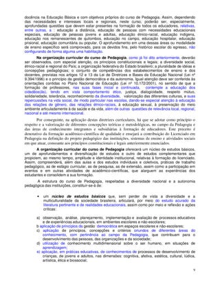 docência na Educação Básica e com objetivos próprios do curso de Pedagogia. Assim, dependendo
das necessidades e interesses locais e regionais, neste curso, poderão ser, especialmente,
aprofundadas questões que devem estar presentes na formação de todos os educadores, relativas,
entre outras, a : educação a distância, educação de pessoas com necessidades educacionais
especiais, educação de pessoas jovens e adultas, educação étnico-racial, educação indígena,
educação nos remanescentes de quilombos, educação no campo, educação hospitalar, educação
prisional, educação comunitária ou popular. O aprofundamento em uma dessas áreas ou modalidade
de ensino específico será comprovado, para os devidos fins, pelo histórico escolar do egresso, não
configurando de forma alguma uma habilitação.
        Na organização curricular do curso de Pedagogia, como já foi dito anteriormente, deverão
ser observados, com especial atenção, os princípios constitucionais e legais; a diversidade social,
étnico-racial e regional do País; a organização federativa do Estado brasileiro; a pluralidade de idéias e
concepções pedagógicas; o conjunto de competências dos estabelecimentos de ensino e dos
docentes, previstas nos artigos 12 e 13 da Lei de Diretrizes e Bases da Educação Nacional (Lei nº
9.394/1996) e o princípio da gestão democrática e da autonomia. Igual atenção deve ser conferida às
orientações contidas no Plano Nacional de Educação (Lei nº 10.172/2001), no sentido de que a
formação de professores, nas suas fases inicial e continuada, contemple a educação dos
cidadãos(ãs), tendo em vista comportamento ético, justiça, dialogicidade, respeito mútuo,
solidariedade, tolerância, reconhecimento da diversidade, valorização das diferentes culturas, e suas
repercussões na vida social, de modo particular nas escolas, dando-se especial atenção à educação
das relações de gênero, das relações étnico-raciais, à educação sexual, à preservação do meio
ambiente articuladamente à da saúde e da vida, além de outras questões de relevância local, regional,
nacional e até mesmo internacional.
        Por conseguinte, na aplicação destas diretrizes curriculares, há que se adotar como princípio o
respeito e a valorização de diferentes concepções teóricas e metodológicas, no campo da Pedagogia e
das áreas de conhecimento integrantes e subsidiárias à formação de educadores. Este preceito é
denotativo da formação acadêmico-científica de qualidade e ensejará a contribuição do Licenciado em
Pedagogia na definição do projeto pedagógico das instituições, sistemas de ensino e atividades sociais
em que atuar, consoante aos princípios constitucionais e legais anteriormente enunciados.
       A organização curricular do curso de Pedagogia oferecerá um núcleo de estudos básicos,
um de aprofundamentos e diversificação de estudos e outro de estudos complementares que
propiciem, ao mesmo tempo, amplitude e identidade institucional, relativas à formação do licenciado.
Assim, compreenderá, além das aulas e dos estudos individuais e coletivos, práticas de trabalho
pedagógico, as de estágio curricular, as de pesquisa, as de extensão, assim como a participação em
eventos e em outras atividades de acadêmico-científicas, que alarguem as experiências dos
estudantes e consolidem a sua formação.
      A estrutura do curso de Pedagogia, respeitadas a diversidade nacional e a autonomia
pedagógica das instituições, constituir-se-á de:

       •   um núcleo de estudos básicos que, sem perder de vista a diversidade e a
           multiculturalidade da sociedade brasileira, articulará, por meio do estudo acurado da
           literatura pertinente e de realidades educacionais, assim como por meio e reflexão e ações
           críticas:

       a) observação, análise, planejamento, implementação e avaliação de processos educativos
           e de experiências educacionais, em ambientes escolares e não-escolares;
       b aplicação de princípios da gestão democrática em espaços escolares e não-escolares;
       c) aplicação de princípios, concepções e critérios oriundos de diferentes áreas do
           conhecimento, com pertinência ao campo da Pedagogia, que contribuam para o
           desenvolvimento das pessoas, das organizações e da sociedade;
       d) utilização de conhecimento multidimensional sobre o ser humano, em situações de
           aprendizagem;
       e) aplicação, em práticas educativas, de conhecimentos de processos de desenvolvimento de
           crianças, de jovens e adultos, nas dimensões: cognitiva, afetiva, estética, cultural, lúdica,
           artística, ética e biossocial;

                                                                                                        9
 