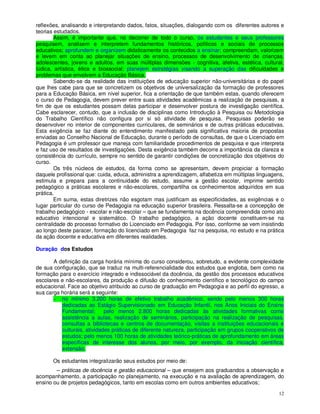reflexões, analisando e interpretando dados, fatos, situações, dialogando com os diferentes autores e
teorias estudados.
        Assim, é importante que, no decorrer de todo o curso, os estudantes e seus professores
pesquisem, analisem e interpretem fundamentos históricos, políticos e sociais de processos
educativos; aprofundem e organizem didaticamente os conteúdos a ensinar; compreendam, valorizem
e levem em conta ao planejar situações de ensino, processos de desenvolvimento de crianças,
adolescentes, jovens e adultos, em suas múltiplas dimensões - cognitiva, afetiva, estética, cultural,
lúdica, artística, ética e biossocial; planejem estratégias visando a superação das dificuldades e
problemas que envolvem a Educação Básica.
        Sabendo-se da realidade das instituições de educação superior não-universitárias e do papel
que lhes cabe para que se concretizem os objetivos de universalização da formação de professores
para a Educação Básica, em nível superior, fica a orientação de que também estas, quando oferecem
o curso de Pedagogia, devem prever entre suas atividades acadêmicas a realização de pesquisas, a
fim de que os estudantes possam delas participar e desenvolver postura de investigação científica.
Cabe esclarecer, contudo, que a inclusão de disciplinas como Introdução à Pesquisa ou Metodologia
do Trabalho Científico não configura por si só atividade de pesquisa. Pesquisas poderão se
desenvolver no interior de componentes curriculares, de seminários e de outras práticas educativas.
Esta exigência se faz diante do entendimento manifestado pela significativa maioria de propostas
enviadas ao Conselho Nacional de Educação, durante o período de consultas, de que o Licenciado em
Pedagogia é um professor que maneja com familiaridade procedimentos de pesquisa e que interpreta
e faz uso de resultados de investigações. Desta exigência também decorre a importância da clareza e
consistência do currículo, sempre no sentido de garantir condições de concretização dos objetivos do
curso.
        Os três núcleos de estudos, da forma como se apresentam, devem propiciar a formação
daquele profissional que: cuida, educa, administra a aprendizagem, alfabetiza em múltiplas linguagens,
estimula e prepara para a continuidade do estudo, assume a gestão escolar, imprime sentido
pedagógico a práticas escolares e não-escolares, compartilha os conhecimentos adquiridos em sua
prática.
        Em suma, estas diretrizes não esgotam mas justificam as especificidades, as exigências e o
lugar particular do curso de Pedagogia na educação superior brasileira. Ressalta-se a concepção de
trabalho pedagógico - escolar e não-escolar – que se fundamenta na docência compreendida como ato
educativo intencional e sistemático. O trabalho pedagógico, a ação docente constituem-se na
centralidade do processo formativo do Licenciado em Pedagogia. Por isso, conforme se vem insistindo
ao longo deste paracer, formação do licenciado em Pedagogia faz na pesquisa, no estudo e na prática
da ação docente e educativa em diferentes realidades.

Duração dos Estudos

       A definição da carga horária mínima do curso considerou, sobretudo, a evidente complexidade
de sua configuração, que se traduz na multi-referencialidade dos estudos que engloba, bem como na
formação para o exercício integrado e indissociável da docência, da gestão dos processos educativos
escolares e não-escolares, da produção e difusão do conhecimento científico e tecnológico do campo
educacional. Face ao objetivo atribuído ao curso de graduação em Pedagogia e ao perfil do egresso, a
sua carga horária será a seguinte:
       – no mínimo 3.200 horas de efetivo trabalho acadêmico, sendo pelo menos 300 horas
          dedicadas ao Estágio Supervisionado em Educação Infantil, nos Anos Iniciais do Ensino
          Fundamental;       pelo menos 2.800 horas dedicadas às atividades formativas como
          assistência a aulas, realização de seminários, participação na realização de pesquisas,
          consultas a bibliotecas e centros de documentação, visitas a instituições educacionais e
          culturais, atividades práticas de diferente natureza, participação em grupos cooperativos de
          estudos; pelo menos 100 horas de atividades teórico-práticas de aprofundamento em áreas
          específicas de interesse dos alunos, por meio, por exemplo, da iniciação científica,
          extensão.

       Os estudantes integralizarão seus estudos por meio de:
        – práticas de docência e gestão educacional – que ensejem aos graduandos a observação e
acompanhamento, a participação no planejamento, na execução e na avaliação de aprendizagem, do
ensino ou de projetos pedagógicos, tanto em escolas como em outros ambientes educativos;
                                                                                                   12
 