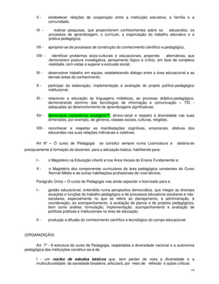 V-       estabelecer relações de cooperação entre a instituição educativa, a família e a
               comunidade;

      VI -        realizar pesquisas, que proporcionem conhecimentos sobre os   educandos, os
               processos de aprendizagem, o currículo, a organização do trabalho educativo e a
               prática pedagógica;

      VII -    apropriar-se de processos de construção do conhecimento científico e pedagógico,

      VIII -     identificar problemas sócio-culturais e educacionais, propondo   alternativas, que
               demonstrem postura investigativa, pensamento lógico e crítico, em face da complexa
               realidade, com vistas a superar a exclusão social;

      IX -     desenvolver trabalho em equipe, estabelecendo diálogo entre a área educacional e as
               demais áreas do conhecimento;

      X-       participar da elaboração, implementação e avaliação do projeto político-pedagógico
               institucional;

      XI -     relacionar a educação às linguagens midiáticas, ao processo didático-pedagógico,
               demonstrando domínio das tecnologias de informação e comunicação – TIC -
               adequadas ao desenvolvimento de aprendizagens significativas;

      XII -    demonstrar consciência ecológica??, étnico-racial e respeito à diversidade nas suas
               dimensões, por exemplo, de gêneros, classes sociais, culturas, religiões;

      XIII -   reconhecer e respeitar as manifestações cognitivas, emocionais, afetivas dos
               educandos nas suas relações individuais e coletivas.

      Art 6º – O curso de Pedagogia          se constitui sempre numa Licenciatura e       destina-se
precipuamente à formação de docentes para a educação básica, habilitando para:

      I-       o Magistério na Educação infantil e nos Anos Iniciais do Ensino Fundamental e;

       II -    o Magistério dos componentes curriculares da área pedagógica constantes do Curso
               Normal Médio e de outras habilitações profissionais de nível técnico.

      Parágrafo Único – O curso de Pedagogia visa ainda capacitar o licenciado para a:

      I-       gestão educacional, entendida numa perspectiva democrática, que integre as diversas
               atuações e funções do trabalho pedagógico e de processos educativos escolares e não-
               escolares, especialmente no que se refere ao planejamento, à administração, à
               coordenação, ao acompanhamento, à avaliação de planos e de projetos pedagógicos,
               bem como análise, formulação, implementação, acompanhamento e avaliação de
               políticas públicas e institucionais na área de educação;

      II -     produção e difusão do conhecimento científico e tecnológico do campo educacional.



(ORGANIZAÇÃO)

      Art. 7º - A estrutura do curso de Pedagogia, respeitadas a diversidade nacional e a autonomia
pedagógica das instituições constituir-se-á de:

      I - um núcleo de estudos básicos que, sem perder de vista a diversidade e a
      multiculturalidade da sociedade brasileira, articulará, por meio de reflexão e ações críticas:
                                                                                                   16
 