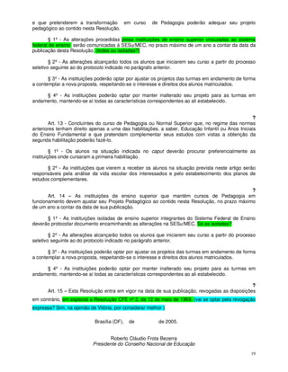 e que pretenderem a transformação em curso             de Pedagogia poderão adequar seu projeto
pedagógico ao contido nesta Resolução.

       § 1º - As alterações procedidas pelas instituições de ensino superior vinculadas ao sistema
federal de ensino serão comunicadas à SESu/MEC, no prazo máximo de um ano a contar da data da
publicação desta Resolução. (todas ou isoladas?)

        § 2º - As alterações alcançarão todos os alunos que iniciarem seu curso a partir do processo
seletivo seguinte ao do protocolo indicado no parágrafo anterior.

       § 3º - As instituições poderão optar por ajustar os projetos das turmas em andamento de forma
a contemplar a nova proposta, respeitando-se o interesse e direitos dos alunos matriculados.

     § 4º - As instituições poderão optar por manter inalterado seu projeto para as turmas em
andamento, mantendo-se aí todas as características correspondentes ao ali estabelecido.


                                                                                                  ?
       Art. 13 - Concluintes do curso de Pedagogia ou Normal Superior que, no regime das normas
anteriores tenham direito apenas a uma das habilitações, a saber, Educação Infantil ou Anos Iniciais
do Ensino Fundamental e que pretendam complementar seus estudos com vistas a obtenção da
segunda habilitação poderão fazê-lo.

         § 1º - Os alunos na situação indicada no caput deverão procurar preferencialmente as
instituições onde cursaram a primeira habilitação.

      § 2º - As instituições que vierem a receber os alunos na situação prevista neste artigo serão
responsáveis pela análise da vida escolar dos interessados e pelo estabelecimento dos planos de
estudos complementares.

                                                                                             ?
       Art. 14 – As instituições de ensino superior que mantêm cursos de Pedagogia em
funcionamento devem ajustar seu Projeto Pedagógico ao contido nesta Resolução, no prazo máximo
de um ano a contar da data de sua publicação.

      § 1º - As instituições isoladas de ensino superior integrantes do Sistema Federal de Ensino
deverão protocolar documento encaminhando as alterações na SESu/MEC. Só as isoladas?

        § 2º - As alterações alcançarão todos os alunos que iniciarem seu curso a partir do processo
seletivo seguinte ao do protocolo indicado no parágrafo anterior.

       § 3º - As instituições poderão optar por ajustar os projetos das turmas em andamento de forma
a contemplar a nova proposta, respeitando-se o interesse e direitos dos alunos matriculados.

     § 4º - As instituições poderão optar por manter inalterado seu projeto para as turmas em
andamento, mantendo-se aí todas as características correspondentes ao ali estabelecido.

                                                                                                 ?
       Art. 15 – Esta Resolução entra em vigor na data de sua publicação, revogadas as disposições
em contrário, em especial a Resolução CFE nº 2, de 12 de maio de 1969. (vai se optar pela revogação
expressa? Sim, na opinião de Vitória, por considerar melhor )

                            Brasília (DF),   de           de 2005.


                                  Roberto Cláudio Frota Bezerra
                           Presidente do Conselho Nacional de Educação
                                                                                                  19
 