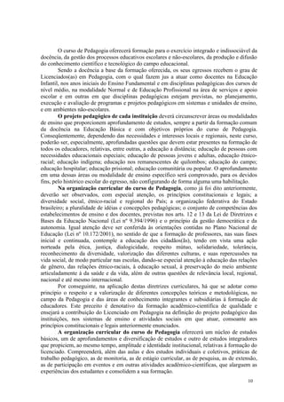 O curso de Pedagogia oferecerá formação para o exercício integrado e indissociável da
docência, da gestão dos processos educativos escolares e não-escolares, da produção e difusão
do conhecimento científico e tecnológico do campo educacional.
         Sendo a docência a base da formação oferecida, os seus egressos recebem o grau de
Licenciados(as) em Pedagogia, com o qual fazem jus a atuar como docentes na Educação
Infantil, nos anos iniciais do Ensino Fundamental e em disciplinas pedagógicas dos cursos de
nível médio, na modalidade Normal e de Educação Profissional na área de serviços e apoio
escolar e em outras em que disciplinas pedagógicas estejam previstas, no planejamento,
execução e avaliação de programas e projetos pedagógicos em sistemas e unidades de ensino,
e em ambientes não-escolares.
         O projeto pedagógico de cada instituição deverá circunscrever áreas ou modalidades
de ensino que proporcionem aprofundamento de estudos, sempre a partir da formação comum
da docência na Educação Básica e com objetivos próprios do curso de Pedagogia.
Conseqüentemente, dependendo das necessidades e interesses locais e regionais, neste curso,
poderão ser, especialmente, aprofundadas questões que devem estar presentes na formação de
todos os educadores, relativas, entre outras, a educação a distância; educação de pessoas com
necessidades educacionais especiais; educação de pessoas jovens e adultas, educação étnico-
racial; educação indígena; educação nos remanescentes de quilombos; educação do campo;
educação hospitalar; educação prisional; educação comunitária ou popular. O aprofundamento
em uma dessas áreas ou modalidade de ensino específico será comprovado, para os devidos
fins, pelo histórico escolar do egresso, não configurando de forma alguma uma habilitação.
         Na organização curricular do curso de Pedagogia, como já foi dito anteriormente,
deverão ser observados, com especial atenção, os princípios constitucionais e legais; a
diversidade social, étnico-racial e regional do País; a organização federativa do Estado
brasileiro; a pluralidade de idéias e concepções pedagógicas; o conjunto de competências dos
estabelecimentos de ensino e dos docentes, previstas nos arts. 12 e 13 da Lei de Diretrizes e
Bases da Educação Nacional (Lei nº 9.394/1996) e o princípio da gestão democrática e da
autonomia. Igual atenção deve ser conferida às orientações contidas no Plano Nacional de
Educação (Lei nº 10.172/2001), no sentido de que a formação de professores, nas suas fases
inicial e continuada, contemple a educação dos cidadãos(ãs), tendo em vista uma ação
norteada pela ética, justiça, dialogicidade, respeito mútuo, solidariedade, tolerância,
reconhecimento da diversidade, valorização das diferentes culturas, e suas repercussões na
vida social, de modo particular nas escolas, dando-se especial atenção à educação das relações
de gênero, das relações étnico-raciais, à educação sexual, à preservação do meio ambiente
articuladamente à da saúde e da vida, além de outras questões de relevância local, regional,
nacional e até mesmo internacional.
         Por conseguinte, na aplicação destas diretrizes curriculares, há que se adotar como
princípio o respeito e a valorização de diferentes concepções teóricas e metodológicas, no
campo da Pedagogia e das áreas de conhecimento integrantes e subsidiárias à formação de
educadores. Este preceito é denotativo da formação acadêmico-científica de qualidade e
ensejará a contribuição do Licenciado em Pedagogia na definição do projeto pedagógico das
instituições, nos sistemas de ensino e atividades sociais em que atuar, consoante aos
princípios constitucionais e legais anteriormente enunciados.
         A organização curricular do curso de Pedagogia oferecerá um núcleo de estudos
básicos, um de aprofundamentos e diversificação de estudos e outro de estudos integradores
que propiciem, ao mesmo tempo, amplitude e identidade institucional, relativas à formação do
licenciado. Compreenderá, além das aulas e dos estudos individuais e coletivos, práticas de
trabalho pedagógico, as de monitoria, as de estágio curricular, as de pesquisa, as de extensão,
as de participação em eventos e em outras atividades acadêmico-científicas, que alarguem as
experiências dos estudantes e consolidem a sua formação.
                                                                                          10
 