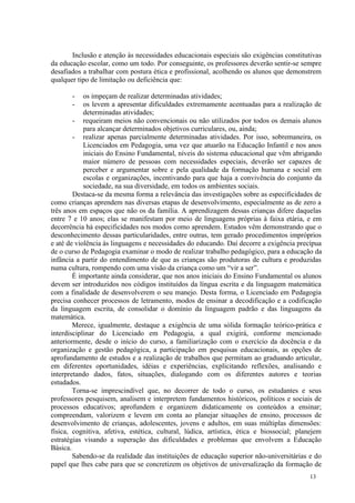 Inclusão e atenção às necessidades educacionais especiais são exigências constitutivas
da educação escolar, como um todo. Por conseguinte, os professores deverão sentir-se sempre
desafiados a trabalhar com postura ética e profissional, acolhendo os alunos que demonstrem
qualquer tipo de limitação ou deficiência que:

       -    os impeçam de realizar determinadas atividades;
       -    os levem a apresentar dificuldades extremamente acentuadas para a realização de
            determinadas atividades;
        - requeiram meios não convencionais ou não utilizados por todos os demais alunos
            para alcançar determinados objetivos curriculares, ou, ainda;
        - realizar apenas parcialmente determinadas atividades. Por isso, sobremaneira, os
            Licenciados em Pedagogia, uma vez que atuarão na Educação Infantil e nos anos
            iniciais do Ensino Fundamental, níveis do sistema educacional que vêm abrigando
            maior número de pessoas com necessidades especiais, deverão ser capazes de
            perceber e argumentar sobre e pela qualidade da formação humana e social em
            escolas e organizações, incentivando para que haja a convivência do conjunto da
            sociedade, na sua diversidade, em todos os ambientes sociais.
        Destaca-se da mesma forma a relevância das investigações sobre as especificidades de
como crianças aprendem nas diversas etapas de desenvolvimento, especialmente as de zero a
três anos em espaços que não os da família. A aprendizagem dessas crianças difere daquelas
entre 7 e 10 anos; elas se manifestam por meio de linguagens próprias à faixa etária, e em
decorrência há especificidades nos modos como aprendem. Estudos vêm demonstrando que o
desconhecimento dessas particularidades, entre outras, tem gerado procedimentos impróprios
e até de violência às linguagens e necessidades do educando. Daí decorre a exigência precípua
de o curso de Pedagogia examinar o modo de realizar trabalho pedagógico, para a educação da
infância a partir do entendimento de que as crianças são produtoras de cultura e produzidas
numa cultura, rompendo com uma visão da criança como um “vir a ser”.
        É importante ainda considerar, que nos anos iniciais do Ensino Fundamental os alunos
devem ser introduzidos nos códigos instituídos da língua escrita e da linguagem matemática
com a finalidade de desenvolverem o seu manejo. Desta forma, o Licenciado em Pedagogia
precisa conhecer processos de letramento, modos de ensinar a decodificação e a codificação
da linguagem escrita, de consolidar o domínio da linguagem padrão e das linguagens da
matemática.
        Merece, igualmente, destaque a exigência de uma sólida formação teórico-prática e
interdisciplinar do Licenciado em Pedagogia, a qual exigirá, conforme mencionado
anteriormente, desde o início do curso, a familiarização com o exercício da docência e da
organização e gestão pedagógica, a participação em pesquisas educacionais, as opções de
aprofundamento de estudos e a realização de trabalhos que permitam ao graduando articular,
em diferentes oportunidades, idéias e experiências, explicitando reflexões, analisando e
interpretando dados, fatos, situações, dialogando com os diferentes autores e teorias
estudados.
        Torna-se imprescindível que, no decorrer de todo o curso, os estudantes e seus
professores pesquisem, analisem e interpretem fundamentos históricos, políticos e sociais de
processos educativos; aprofundem e organizem didaticamente os conteúdos a ensinar;
compreendam, valorizem e levem em conta ao planejar situações de ensino, processos de
desenvolvimento de crianças, adolescentes, jovens e adultos, em suas múltiplas dimensões:
física, cognitiva, afetiva, estética, cultural, lúdica, artística, ética e biossocial; planejem
estratégias visando a superação das dificuldades e problemas que envolvem a Educação
Básica.
        Sabendo-se da realidade das instituições de educação superior não-universitárias e do
papel que lhes cabe para que se concretizem os objetivos de universalização da formação de
                                                                                          13
 
