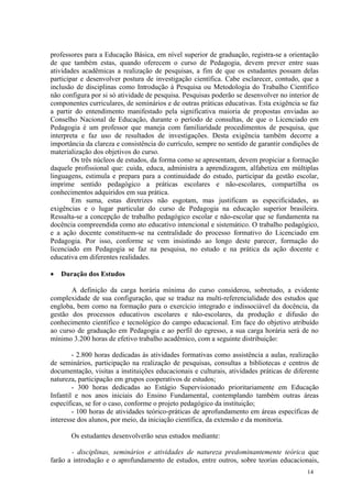 professores para a Educação Básica, em nível superior de graduação, registra-se a orientação
de que também estas, quando oferecem o curso de Pedagogia, devem prever entre suas
atividades acadêmicas a realização de pesquisas, a fim de que os estudantes possam delas
participar e desenvolver postura de investigação científica. Cabe esclarecer, contudo, que a
inclusão de disciplinas como Introdução à Pesquisa ou Metodologia do Trabalho Científico
não configura por si só atividade de pesquisa. Pesquisas poderão se desenvolver no interior de
componentes curriculares, de seminários e de outras práticas educativas. Esta exigência se faz
a partir do entendimento manifestado pela significativa maioria de propostas enviadas ao
Conselho Nacional de Educação, durante o período de consultas, de que o Licenciado em
Pedagogia é um professor que maneja com familiaridade procedimentos de pesquisa, que
interpreta e faz uso de resultados de investigações. Desta exigência também decorre a
importância da clareza e consistência do currículo, sempre no sentido de garantir condições de
materialização dos objetivos do curso.
        Os três núcleos de estudos, da forma como se apresentam, devem propiciar a formação
daquele profissional que: cuida, educa, administra a aprendizagem, alfabetiza em múltiplas
linguagens, estimula e prepara para a continuidade do estudo, participar da gestão escolar,
imprime sentido pedagógico a práticas escolares e não-escolares, compartilha os
conhecimentos adquiridos em sua prática.
        Em suma, estas diretrizes não esgotam, mas justificam as especificidades, as
exigências e o lugar particular do curso de Pedagogia na educação superior brasileira.
Ressalta-se a concepção de trabalho pedagógico escolar e não-escolar que se fundamenta na
docência compreendida como ato educativo intencional e sistemático. O trabalho pedagógico,
e a ação docente constituem-se na centralidade do processo formativo do Licenciado em
Pedagogia. Por isso, conforme se vem insistindo ao longo deste parecer, formação do
licenciado em Pedagogia se faz na pesquisa, no estudo e na prática da ação docente e
educativa em diferentes realidades.

   Duração dos Estudos

       A definição da carga horária mínima do curso considerou, sobretudo, a evidente
complexidade de sua configuração, que se traduz na multi-referencialidade dos estudos que
engloba, bem como na formação para o exercício integrado e indissociável da docência, da
gestão dos processos educativos escolares e não-escolares, da produção e difusão do
conhecimento científico e tecnológico do campo educacional. Em face do objetivo atribuído
ao curso de graduação em Pedagogia e ao perfil do egresso, a sua carga horária será de no
mínimo 3.200 horas de efetivo trabalho acadêmico, com a seguinte distribuição:

        - 2.800 horas dedicadas às atividades formativas como assistência a aulas, realização
de seminários, participação na realização de pesquisas, consultas a bibliotecas e centros de
documentação, visitas a instituições educacionais e culturais, atividades práticas de diferente
natureza, participação em grupos cooperativos de estudos;
        - 300 horas dedicadas ao Estágio Supervisionado prioritariamente em Educação
Infantil e nos anos iniciais do Ensino Fundamental, contemplando também outras áreas
específicas, se for o caso, conforme o projeto pedagógico da instituição;
        - 100 horas de atividades teórico-práticas de aprofundamento em áreas específicas de
interesse dos alunos, por meio, da iniciação científica, da extensão e da monitoria.

       Os estudantes desenvolverão seus estudos mediante:

       - disciplinas, seminários e atividades de natureza predominantemente teórica que
farão a introdução e o aprofundamento de estudos, entre outros, sobre teorias educacionais,
                                                                                          14
 