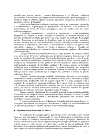 situando processos de aprender e ensinar historicamente e em diferentes realidades
socioculturais e institucionais que proporcionem fundamentos para a prática pedagógica, a
orientação e apoio a estudantes, gestão e avaliação de projetos educacionais, de instituições e
de políticas públicas de Educação;
        - práticas de docência e gestão educacional que ensejem aos graduandos a observação
e acompanhamento, a participação no planejamento, na execução e na avaliação de
aprendizagem, do ensino, de projetos pedagógicos, tanto em escolas como em outros
ambientes educativos;
        - atividades complementares envolvendo o planejamento e o desenvolvimento
progressivo do Trabalho de Curso, atividades de monitoria, de iniciação científica e de
extensão, diretamente orientadas por membro do corpo docente da instituição de educação
superior decorrentes ou articuladas às disciplinas, áreas de conhecimentos, seminários,
eventos científico-culturais, estudos curriculares, de modo a propiciar vivências em algumas
modalidades e experiências, entre outras, e opcionalmente, a educação de pessoas com
necessidades especiais, a educação do campo, a educação indígena, a educação em
remanescentes de quilombos, em organizações não-governamentais, escolares e não-escolares
públicas e privadas;
        - estágio curricular que deverá ser realizado, ao longo do curso, em Educação Infantil
e nos anos iniciais do Ensino Fundamental, em disciplinas pedagógicas dos cursos de nível
médio, na modalidade Normal e/ou de Educação Profissional na área de serviços e de apoio
escolar, ou ainda em modalidades e atividades como educação de jovens e adultos, grupos de
reforço ou de fortalecimento escolar, gestão dos processos educativos, como: planejamento,
implementação e avaliação de atividades escolares e de projetos, reuniões de formação
pedagógica com profissionais mais experientes, de modo a assegurar aos graduandos
experiência de exercício profissional, em ambientes escolares e não-escolares, que amplie e
fortaleça atitudes éticas, conhecimentos e competências, conforme o previsto no projeto
pedagógico do curso.
        O estágio curricular pressupõe atividades pedagógicas efetivadas em um ambiente
institucional de trabalho, reconhecido por um sistema de ensino, que se concretiza na relação
interinstitucional, estabelecida entre um docente experiente e o aluno estagiário, com a
mediação de um professor supervisor acadêmico. Deve proporcionar ao estagiário uma
reflexão contextualizada, conferindo-lhe condições para que se forme como autor de sua
prática, por meio da vivência institucional sistemática, intencional, norteada pelo projeto
pedagógico da instituição formadora e da unidade campo de estágio.
        Durante o estágio, o licenciando deverá proceder ao estudo e interpretação da realidade
educacional do seu campo de estágio, desenvolver atividades relativas à docência e à gestão
educacional, em espaços escolares e não-escolares, produzindo uma avaliação desta
experiência e sua auto-avaliação.
        A proposta pedagógica do curso de Pedagogia de cada instituição de educação superior
deve prever mecanismos, que assegurem a relação entre o estágio e os demais componentes
do currículo de graduação, visando à formação do Licenciado em Pedagogia.

   Implantação das Diretrizes Curriculares

        As instituições de educação superior que mantêm cursos autorizados como Normal
Superior e que pretenderem a transformação em curso de Pedagogia e as instituições que já
oferecem cursos de Pedagogia, deverão elaborar novo projeto pedagógico, obedecendo ao
contido nesta Resolução, que deverá ser protocolado junto ao órgão competente do respectivo
sistema ensino, no prazo máximo de 1 (um) ano, a contar da data da publicação desta
Resolução. O novo projeto pedagógico alcançará todos os alunos que iniciarem seu curso a
partir do processo seletivo seguinte ao período letivo em que for implantado.
                                                                                          15
 