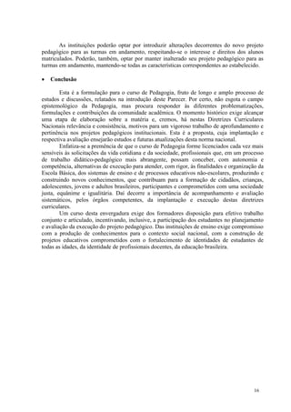 As instituições poderão optar por introduzir alterações decorrentes do novo projeto
pedagógico para as turmas em andamento, respeitando-se o interesse e direitos dos alunos
matriculados. Poderão, também, optar por manter inalterado seu projeto pedagógico para as
turmas em andamento, mantendo-se todas as características correspondentes ao estabelecido.

   Conclusão

        Esta é a formulação para o curso de Pedagogia, fruto de longo e amplo processo de
estudos e discussões, relatados na introdução deste Parecer. Por certo, não esgota o campo
epistemológico da Pedagogia, mas procura responder às diferentes problematizações,
formulações e contribuições da comunidade acadêmica. O momento histórico exige alcançar
uma etapa de elaboração sobre a matéria e, cremos, há nestas Diretrizes Curriculares
Nacionais relevância e consistência, motivos para um vigoroso trabalho de aprofundamento e
pertinência nos projetos pedagógicos institucionais. Esta é a proposta, cuja implantação e
respectiva avaliação ensejarão estudos e futuras atualizações desta norma nacional.
        Enfatiza-se a premência de que o curso de Pedagogia forme licenciados cada vez mais
sensíveis às solicitações da vida cotidiana e da sociedade, profissionais que, em um processo
de trabalho didático-pedagógico mais abrangente, possam conceber, com autonomia e
competência, alternativas de execução para atender, com rigor, às finalidades e organização da
Escola Básica, dos sistemas de ensino e de processos educativos não-escolares, produzindo e
construindo novos conhecimentos, que contribuam para a formação de cidadãos, crianças,
adolescentes, jovens e adultos brasileiros, participantes e comprometidos com uma sociedade
justa, equânime e igualitária. Daí decorre a importância de acompanhamento e avaliação
sistemáticos, pelos órgãos competentes, da implantação e execução destas diretrizes
curriculares.
        Um curso desta envergadura exige dos formadores disposição para efetivo trabalho
conjunto e articulado, incentivando, inclusive, a participação dos estudantes no planejamento
e avaliação da execução do projeto pedagógico. Das instituições de ensino exige compromisso
com a produção de conhecimentos para o contexto social nacional, com a construção de
projetos educativos comprometidos com o fortalecimento de identidades de estudantes de
todas as idades, da identidade de profissionais docentes, da educação brasileira.




                                                                                          16
 