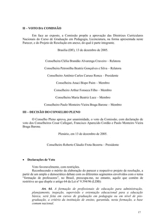 II – VOTO DA COMISSÃO

       Em face ao exposto, a Comissão propõe a aprovação das Diretrizes Curriculares
Nacionais do Curso de Graduação em Pedagogia, Licenciatura, na forma apresentada neste
Parecer, e do Projeto de Resolução em anexo, do qual é parte integrante.

                           Brasília (DF), 13 de dezembro de 2005.


                 Conselheira Clélia Brandão Alvarenga Craveiro – Relatora

                Conselheira Petronilha Beatriz Gonçalves e Silva – Relatora

                  Conselheiro Antônio Carlos Caruso Ronca – Presidente

                          Conselheira Anaci Bispo Paim – Membro

                        Conselheiro Arthur Fonseca Filho – Membro

                          Conselheira Maria Beatriz Luce – Membro

                Conselheiro Paulo Monteiro Vieira Braga Barone – Membro

III – DECISÃO DO CONSELHO PLENO

       O Conselho Pleno aprova, por unanimidade, o voto da Comissão, com declaração de
voto dos Conselheiros Cesar Callegari, Francisco Aparecido Cordão e Paulo Monteiro Vieira
Braga Barone.

                            Plenário, em 13 de dezembro de 2005.


                  Conselheiro Roberto Cláudio Frota Bezerra – Presidente



   Declarações de Voto

         Voto favoravelmente, com restrições.
         Reconhecendo o mérito da elaboração do parecer e respectivo projeto de resolução, a
partir de um amplo e democrático debate com os diferentes segmentos envolvidos com o tema
“formação de professores”, no Brasil, preocupa-me, no entanto, aquilo que contém de
restritivo ao que dispõe o artigo 64 da Lei nº 9.394/96 (LDB):

              Art. 64. A formação de profissionais de educação para administração,
       planejamento, inspeção, supervisão e orientação educacional para a educação
       básica, será feita em cursos de graduação em pedagogia ou em nível de pós-
       graduação, a critério da instituição de ensino, garantida, nesta formação, a base
       comum nacional.

                                                                                        17
 