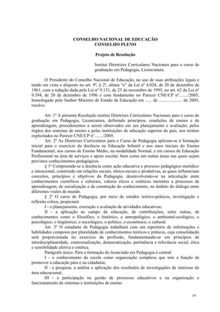 CONSELHO NACIONAL DE EDUCAÇÃO
                               CONSELHO PLENO

                                    Projeto de Resolução

                                    Institui Diretrizes Curriculares Nacionais para o curso de
                                    graduação em Pedagogia, Licenciatura.

       O Presidente do Conselho Nacional de Educação, no uso de suas atribuições legais e
tendo em vista o disposto no art. 9º, § 2º, alínea “e” da Lei nº 4.024, de 20 de dezembro de
1961, com a redação dada pela Lei nº 9.131, de 25 de novembro de 1995, no art. 62 da Lei nº
9.394, de 20 de dezembro de 1996 e com fundamento no Parecer CNE/CP nº......../2005,
homologado pelo Senhor Ministro de Estado da Educação em ...... de ..................... de 2005,
resolve:

        Art. 1º A presente Resolução institui Diretrizes Curriculares Nacionais para o curso de
graduação em Pedagogia, Licenciatura, definindo princípios, condições de ensino e de
aprendizagem, procedimentos a serem observados em seu planejamento e avaliação, pelos
órgãos dos sistemas de ensino e pelas instituições de educação superior do país, nos termos
explicitados no Parecer CNE/CP nº......../2005.
        Art. 2º As Diretrizes Curriculares para o Curso de Pedagogia aplicam-se à formação
inicial para o exercício da docência na Educação Infantil e nos anos iniciais do Ensino
Fundamental, nos cursos de Ensino Médio, na modalidade Normal, e em cursos de Educação
Profissional na área de serviços e apoio escolar, bem como em outras áreas nas quais sejam
previstos conhecimentos pedagógicos.
        § 1º Compreende-se a docência como ação educativa e processo pedagógico metódico
e intencional, construído em relações sociais, étnico-raciais e produtivas, as quais influenciam
conceitos, princípios e objetivos da Pedagogia, desenvolvendo-se na articulação entre
conhecimentos científicos e culturais, valores éticos e estéticos inerentes a processos de
aprendizagem, de socialização e de construção do conhecimento, no âmbito do diálogo entre
diferentes visões de mundo.
        § 2º O curso de Pedagogia, por meio de estudos teórico-práticos, investigação e
reflexão crítica, propiciará:
        I - o planejamento, execução e avaliação de atividades educativas;
        II - a aplicação ao campo da educação, de contribuições, entre outras, de
conhecimentos como o filosófico, o histórico, o antropológico, o ambiental-ecológico, o
psicológico, o lingüístico, o sociológico, o político, o econômico, o cultural.
        Art. 3º O estudante de Pedagogia trabalhará com um repertório de informações e
habilidades composto por pluralidade de conhecimentos teóricos e práticos, cuja consolidação
será proporcionada no exercício da profissão, fundamentando-se em princípios de
interdisciplinaridade, contextualização, democratização, pertinência e relevância social, ética
e sensibilidade afetiva e estética.
        Parágrafo único. Para a formação do licenciado em Pedagogia é central:
        I - o conhecimento da escola como organização complexa que tem a função de
promover a educação para e na cidadania;
        II - a pesquisa, a análise e aplicação dos resultados de investigações de interesse da
área educacional;
        III - a participação na gestão de processos educativos e na organização e
funcionamento de sistemas e instituições de ensino.

                                                                                            19
 