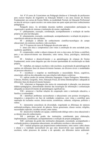 Art. 4º O curso de Licenciatura em Pedagogia destina-se à formação de professores
para exercer funções de magistério na Educação Infantil e nos anos iniciais do Ensino
Fundamental, nos cursos de Ensino Médio, na modalidade Normal, de Educação Profissional
na área de serviços e apoio escolar e em outras áreas nas quais sejam previstos conhecimentos
pedagógicos.
        Parágrafo único. As atividades docentes também compreendem participação na
organização e gestão de sistemas e instituições de ensino, englobando:
        I - planejamento, execução, coordenação, acompanhamento e avaliação de tarefas
próprias do setor da Educação;
        II - planejamento, execução, coordenação, acompanhamento e avaliação de projetos e
experiências educativas não-escolares;
        III - produção e difusão do conhecimento científico-tecnológico do campo
educacional, em contextos escolares e não-escolares.
        Art. 5º O egresso do curso de Pedagogia deverá estar apto a:
        I - atuar com ética e compromisso com vistas à construção de uma sociedade justa,
equânime, igualitária;
        II - compreender, cuidar e educar crianças de zero a cinco anos, de forma a contribuir,
para o seu desenvolvimento nas dimensões, entre outras, física, psicológica, intelectual,
social;
        III - fortalecer o desenvolvimento e as aprendizagens de crianças do Ensino
Fundamental, assim como daqueles que não tiveram oportunidade de escolarização na idade
própria;
        IV - trabalhar, em espaços escolares e não-escolares, na promoção da aprendizagem de
sujeitos em diferentes fases do desenvolvimento humano, em diversos níveis e modalidades
do processo educativo;
        V - reconhecer e respeitar as manifestações e necessidades físicas, cognitivas,
emocionais, afetivas dos educandos nas suas relações individuais e coletivas;
        VI - aplicar modos de ensinar diferentes linguagens, Língua Portuguesa, Matemática,
Ciências, História, Geografia, Artes, Educação Física, de forma interdisciplinar e adequada às
diferentes fases do desenvolvimento humano;
        VII - relacionar as linguagens dos meios de comunicação à educação, nos processos
didático-pedagógicos, demonstrando domínio das tecnologias de informação e comunicação
adequadas ao desenvolvimento de aprendizagens significativas;
        VIII - promover e facilitar relações de cooperação entre a instituição educativa, a
família e a comunidade;
        IX - identificar problemas socioculturais e educacionais com postura investigativa,
integrativa e propositiva em face de realidades complexas, com vistas a contribuir para
superação de exclusões sociais, étnico-raciais, econômicas, culturais, religiosas, políticas e
outras;
        X - demonstrar consciência da diversidade, respeitando as diferenças de natureza
ambiental-ecológica, étnico-racial, de gêneros, faixas geracionais, classes sociais, religiões,
necessidades especiais, escolhas sexuais, entre outras;
        XI - desenvolver trabalho em equipe, estabelecendo diálogo entre a área educacional e
as demais áreas do conhecimento;
        XII - participar da gestão das instituições contribuindo para elaboração,
implementação, coordenação, acompanhamento e avaliação do projeto pedagógico;
        XIII - participar da gestão das instituições planejando, executando, acompanhando e
avaliando projetos e programas educacionais, em ambientes escolares e não-escolares;
        XIV - realizar pesquisas que proporcionem conhecimentos, entre outros: sobre alunos
e alunas e a realidade sociocultural em que estes desenvolvem suas experiências não-
escolares; sobre processos de ensinar e de aprender, em diferentes meios ambiental-
                                                                                          20
 