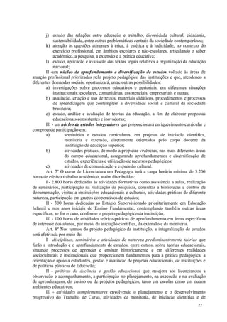 j) estudo das relações entre educação e trabalho, diversidade cultural, cidadania,
             sustentabilidade, entre outras problemáticas centrais da sociedade contemporânea;
        k) atenção às questões atinentes à ética, à estética e à ludicidade, no contexto do
             exercício profissional, em âmbitos escolares e não-escolares, articulando o saber
             acadêmico, a pesquisa, a extensão e a prática educativa;
        l) estudo, aplicação e avaliação dos textos legais relativos à organização da educação
             nacional;
        II -um núcleo de aprofundamento e diversificação de estudos voltado às áreas de
atuação profissional priorizadas pelo projeto pedagógico das instituições e que, atendendo a
diferentes demandas sociais, oportunizará, entre outras possibilidades:
        a) investigações sobre processos educativos e gestoriais, em diferentes situações
             institucionais: escolares, comunitárias, assistenciais, empresariais e outras;
        b) avaliação, criação e uso de textos, materiais didáticos, procedimentos e processos
             de aprendizagem que contemplem a diversidade social e cultural da sociedade
             brasileira;
        c) estudo, análise e avaliação de teorias da educação, a fim de elaborar propostas
             educacionais consistentes e inovadoras;
        III - um núcleo de estudos integradores que proporcionará enriquecimento curricular e
compreende participação em:
        a)          seminários e estudos curriculares, em projetos de iniciação científica,
                    monitoria e extensão, diretamente orientados pelo corpo docente da
                    instituição de educação superior;
        b)          atividades práticas, de modo a propiciar vivências, nas mais diferentes áreas
                    do campo educacional, assegurando aprofundamentos e diversificação de
                    estudos, experiências e utilização de recursos pedagógicos;
        c)          atividades de comunicação e expressão cultural.
        Art. 7º O curso de Licenciatura em Pedagogia terá a carga horária mínima de 3.200
horas de efetivo trabalho acadêmico, assim distribuídas:
        I - 2.800 horas dedicadas às atividades formativas como assistência a aulas, realização
de seminários, participação na realização de pesquisas, consultas a bibliotecas e centros de
documentação, visitas a instituições educacionais e culturais, atividades práticas de diferente
natureza, participação em grupos cooperativos de estudos;
        II - 300 horas dedicadas ao Estágio Supervisionado prioritariamente em Educação
Infantil e nos anos iniciais do Ensino Fundamental, contemplando também outras áreas
específicas, se for o caso, conforme o projeto pedagógico da instituição;
        III - 100 horas de atividades teórico-práticas de aprofundamento em áreas específicas
de interesse dos alunos, por meio, da iniciação científica, da extensão e da monitoria.
        Art. 8º Nos termos do projeto pedagógico da instituição, a integralização de estudos
será efetivada por meio de:
        I - disciplinas, seminários e atividades de natureza predominantemente teórica que
farão a introdução e o aprofundamento de estudos, entre outros, sobre teorias educacionais,
situando processos de aprender e ensinar historicamente e em diferentes realidades
socioculturais e institucionais que proporcionem fundamentos para a prática pedagógica, a
orientação e apoio a estudantes, gestão e avaliação de projetos educacionais, de instituições e
de políticas públicas de Educação;
        II - práticas de docência e gestão educacional que ensejem aos licenciandos a
observação e acompanhamento, a participação no planejamento, na execução e na avaliação
de aprendizagens, do ensino ou de projetos pedagógicos, tanto em escolas como em outros
ambientes educativos;
        III - atividades complementares envolvendo o planejamento e o desenvolvimento
progressivo do Trabalho de Curso, atividades de monitoria, de iniciação científica e de
                                                                                            22
 