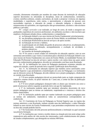 extensão, diretamente orientadas por membro do corpo docente da instituição de educação
superior decorrentes ou articuladas às disciplinas, áreas de conhecimentos, seminários,
eventos científico-culturais, estudos curriculares, de modo a propiciar vivências em algumas
modalidades e experiências, entre outras, e opcionalmente, a educação de pessoas com
necessidades especiais, a educação do campo, a educação indígena, a educação em
remanescentes de quilombos, em organizações não-governamentais, escolares e não-escolares
públicas e privadas;
        IV - estágio curricular a ser realizado, ao longo do curso, de modo a assegurar aos
graduandos experiência de exercício profissional, em ambientes escolares e não-escolares que
ampliem e fortaleçam atitudes éticas, conhecimentos e competências:
        a) na Educação Infantil e nos anos iniciais do Ensino Fundamental, prioritariamente;
        b) nas disciplinas pedagógicas dos cursos de Ensino Médio, na modalidade Normal;
        c) na Educação Profissional na área de serviços e de apoio escolar;
        d) na Educação de Jovens e Adultos;
        e) na participação em atividades da gestão de processos educativos, no planejamento,
            implementação, coordenação, acompanhamento e avaliação de atividades e
            projetos educativos;
        f) em reuniões de formação pedagógica.
        Art. 9º Os cursos a serem criados em instituições de educação superior, com ou sem
autonomia universitária e que visem a Licenciatura para a docência na Educação Infantil e nos
anos iniciais do Ensino Fundamental, nos cursos de Ensino Médio, na modalidade Normal, de
Educação Profissional na área de serviços e apoio escolar e em outras áreas nas quais sejam
previstos conhecimentos pedagógicos, deverão ser estruturados com base nesta Resolução.
        Art. 10. As habilitações em cursos de Pedagogia atualmente existentes entrarão em
regime de extinção, a partir do período letivo seguinte à publicação desta Resolução.
        Art. 11. As instituições de educação superior que mantêm cursos autorizados como
Normal Superior e que pretenderem a transformação em curso de Pedagogia e as instituições
que já oferecem cursos de Pedagogia, deverão elaborar novo projeto pedagógico, obedecendo
ao contido nesta Resolução.
        § 1º O novo projeto pedagógico deverá ser protocolado junto ao órgão competente do
respectivo sistema ensino, no prazo máximo de 1 (um) ano, a contar da data da publicação
desta Resolução.
        § 2º O novo projeto pedagógico alcançará todos os alunos que iniciarem seu curso a
partir do processo seletivo seguinte ao período letivo em que for implantado.
        § 3º As instituições poderão optar por introduzir alterações decorrentes do novo
projeto pedagógico para as turmas em andamento, respeitando-se o interesse e direitos dos
alunos matriculados.
        § 4º As instituições poderão optar por manter inalterado seu projeto pedagógico para
as turmas em andamento, mantendo-se todas as características correspondentes ao
estabelecido.
        Art. 12. Concluintes do Curso de Pedagogia ou Normal Superior que, no regime das
normas anteriores a esta Resolução, tenham cursado uma das habilitações, a saber Educação
Infantil ou anos iniciais do Ensino Fundamental, e que pretendam complementar seus estudos
na área não cursada poderão fazê-lo.
        § 1º Os licenciados deverão procurar preferencialmente a instituição na qual cursaram
sua primeira formação.
        § 2º As instituições que vierem a receber alunos na situação prevista neste artigo serão
responsáveis pela análise da vida escolar dos interessados e pelo estabelecimento dos planos
de estudos complementares, que abrangerão no mínimo 400 horas.


                                                                                           23
 