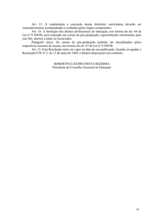 Art. 13. A implantação e execução destas diretrizes curriculares deverão ser
sistamaticamente acompanhadas e avaliadas pelos órgãos competentes.
        Art. 14. A formação dos demais profissionais de educação, nos termos do art. 64 da
Lei nº 9.394/96, será realizada em cursos de pós-graduação, especialmente estruturados para
este fim, abertos a todos os licenciados.
        Parágrafo único. Os cursos de pós-graduação poderão ser disciplinados pelos
respectivos sistemas de ensino, nos termos do art. 67 da Lei nº 9.394/96.
        Art. 15. Esta Resolução entra em vigor na data de sua publicação, ficando revogadas a
Resolução CFE nº 2, de 12 de maio de 1969, e demais disposições em contrário.


                        ROBERTO CLÁUDIO FROTA BEZERRA
                       Presidente do Conselho Nacional de Educação




                                                                                         24
 