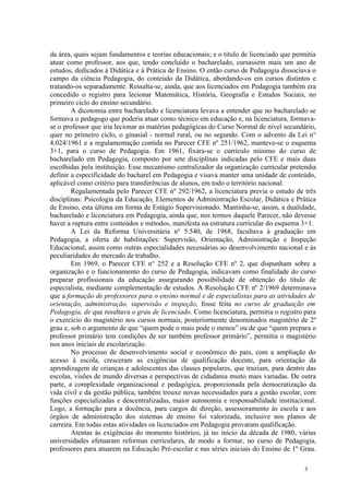 da área, quais sejam fundamentos e teorias educacionais; e o título de licenciado que permitia
atuar como professor, aos que, tendo concluído o bacharelado, cursassem mais um ano de
estudos, dedicados à Didática e à Prática de Ensino. O então curso de Pedagogia dissociava o
campo da ciência Pedagogia, do conteúdo da Didática, abordando-os em cursos distintos e
tratando-os separadamente. Ressalta-se, ainda, que aos licenciados em Pedagogia também era
concedido o registro para lecionar Matemática, História, Geografia e Estudos Sociais, no
primeiro ciclo do ensino secundário.
        A dicotomia entre bacharelado e licenciatura levava a entender que no bacharelado se
formava o pedagogo que poderia atuar como técnico em educação e, na licenciatura, formava-
se o professor que iria lecionar as matérias pedagógicas do Curso Normal de nível secundário,
quer no primeiro ciclo, o ginasial - normal rural, ou no segundo. Com o advento da Lei n°
4.024/1961 e a regulamentação contida no Parecer CFE nº 251/1962, manteve-se o esquema
3+1, para o curso de Pedagogia. Em 1961, fixara-se o currículo mínimo do curso de
bacharelado em Pedagogia, composto por sete disciplinas indicadas pelo CFE e mais duas
escolhidas pela instituição. Esse mecanismo centralizador da organização curricular pretendia
definir a especificidade do bacharel em Pedagogia e visava manter uma unidade de conteúdo,
aplicável como critério para transferências de alunos, em todo o território nacional.
        Regulamentada pelo Parecer CFE nº 292/1962, a licenciatura previa o estudo de três
disciplinas: Psicologia da Educação, Elementos de Administração Escolar, Didática e Prática
de Ensino, esta última em forma de Estágio Supervisionado. Mantinha-se, assim, a dualidade,
bacharelado e licenciatura em Pedagogia, ainda que, nos termos daquele Parecer, não devesse
haver a ruptura entre conteúdos e métodos, manifesta na estrutura curricular do esquema 3+1.
        A Lei da Reforma Universitária nº 5.540, de 1968, facultava à graduação em
Pedagogia, a oferta de habilitações: Supervisão, Orientação, Administração e Inspeção
Educacional, assim como outras especialidades necessárias ao desenvolvimento nacional e às
peculiaridades do mercado de trabalho.
        Em 1969, o Parecer CFE n° 252 e a Resolução CFE nº 2, que dispunham sobre a
organização e o funcionamento do curso de Pedagogia, indicavam como finalidade do curso
preparar profissionais da educação assegurando possibilidade de obtenção do título de
especialista, mediante complementação de estudos. A Resolução CFE nº 2/1969 determinava
que a formação de professores para o ensino normal e de especialistas para as atividades de
orientação, administração, supervisão e inspeção, fosse feita no curso de graduação em
Pedagogia, de que resultava o grau de licenciado. Como licenciatura, permitia o registro para
o exercício do magistério nos cursos normais, posteriormente denominados magistério de 2º
grau e, sob o argumento de que “quem pode o mais pode o menos” ou de que “quem prepara o
professor primário tem condições de ser também professor primário”, permitia o magistério
nos anos iniciais de escolarização.
        No processo de desenvolvimento social e econômico do país, com a ampliação do
acesso à escola, cresceram as exigências de qualificação docente, para orientação da
aprendizagem de crianças e adolescentes das classes populares, que traziam, para dentro das
escolas, visões de mundo diversas e perspectivas de cidadania muito mais variadas. De outra
parte, a complexidade organizacional e pedagógica, proporcionada pela democratização da
vida civil e da gestão pública, também trouxe novas necessidades para a gestão escolar, com
funções especializadas e descentralizadas, maior autonomia e responsabilidade institucional.
Logo, a formação para a docência, para cargos de direção, assessoramento às escola e aos
órgãos de administração dos sistemas de ensino foi valorizada, inclusive nos planos de
carreira. Em todas estas atividades os licenciados em Pedagogia provaram qualificação.
        Atentas às exigências do momento histórico, já no início da década de 1980, várias
universidades efetuaram reformas curriculares, de modo a formar, no curso de Pedagogia,
professores para atuarem na Educação Pré-escolar e nas séries iniciais do Ensino de 1º Grau.

                                                                                         3
 