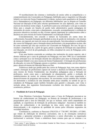 O reconhecimento dos sistemas e instituições de ensino sobre as competências e o
comprometimento dos Licenciados em Pedagogia, habilitados para o magistério na Educação
Infantil e no início do Ensino Fundamental é evidente, inclusive pelo quantitativo de formadas
(os) e formandas(os) em Pedagogia, em diferentes habilitações, que se dirigem ao Conselho
Nacional de Educação (CNE) para solicitar apostilamento em seus diplomas, com vistas ao
exercício da docência nestas etapas. A justificativa para essa solicitação é a de que os estudos
feitos para a atuação em funções de gestão tanto administrativa quanto pedagógica de
instituições de ensino, como para o planejamento, execução, acompanhamento e avaliação de
processos educativos escolares ou não, tiveram suporte importante de conhecimentos sobre a
docência nos anos iniciais do Ensino Fundamental e na Educação Infantil.
        Coincidentemente, tem crescido o número de licenciados em outras áreas do
conhecimento, buscando formação aprofundada na área de gestão de instituições e de sistemas
de ensino, em especial, por meio de cursos de especialização. Sem desconhecer a contribuição
dos cursos de Pedagogia, para a formação destes profissionais e de pesquisadores na área, não
há como sustentar que esta seja exclusiva do Licenciado em Pedagogia. Por isso, há que se
ressaltar a importância de, a partir de agora, pensar a proposta de formação dos especialistas
em Educação, em nível de pós-graduação, na trilha conceptual do curso de Pedagogia como
aqui explicitada.
        Com uma história construída no cotidiano das instituições de ensino superior, não é
demais enfatizar que o curso de graduação em Pedagogia, nos anos 1990, foi se constituindo
como o principal locus da formação docente dos educadores para atuar na Educação Básica:
na Educação Infantil e nos anos iniciais do Ensino Fundamental. A formação dos profissionais
da educação, no curso de Pedagogia, passou a constituir, reconhecidamente, um dos requisitos
para o desenvolvimento da Educação Básica no País.
        Enfatiza-se ainda que grande parte dos cursos de Pedagogia, hoje, tem como objetivo
central a formação de profissionais capazes de exercer a docência na Educação Infantil, nos
anos iniciais do Ensino Fundamental, nas disciplinas pedagógicas para a formação de
professores, assim como para a participação no planejamento, gestão e avaliação de
estabelecimentos de ensino, de sistemas educativos escolares, bem como organização e
desenvolvimento de programas não-escolares. Os movimentos sociais também têm insistido
em demonstrar a existência de uma demanda ainda pouco atendida, no sentido de que os
estudantes de Pedagogia sejam também formados para garantir a educação, com vistas à
inclusão plena, dos segmentos historicamente excluídos dos direitos sociais, culturais,
econômicos, políticos.

   Finalidade do Curso de Pedagogia

        Estas Diretrizes Curriculares Nacionais para o Curso de Pedagogia ancoram-se na
história do conhecimento em Pedagogia, na historia da formação de profissionais e de
pesquisadores para a área de Educação, em que se incluem, entre outras empenhadas em
eqüidade, as experiências de formação de professores indígenas1. Ancoram-se também no
avanço do conhecimento e da tecnologia na área, assim como nas demandas de
democratização e de exigências de qualidade do ensino pelos diferentes segmentos da
sociedade brasileira.
        Constituem-se, conforme os Pareceres CNE/CES nos 776/1997, 583/2001 e 67/2003,
que tratam da elaboração de diretrizes curriculares, isto é, de orientações normativas
destinadas a apresentar princípios e procedimentos a serem observados na organização
institucional e curricular. Visam a estabelecer bases comuns para que os sistemas e as

1
 Entre outras 3° grau Indígena, na Universidade Estadual de Mato Grosso e Licenciatura Intercultural na
Universidade Federal de Roraima.
                                                                                                  5
 