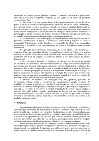 instituições de ensino possam planejar e avaliar a formação acadêmica e profissional
oferecida, assim como acompanhar a trajetória de seus egressos, em padrão de qualidade
reconhecido no País.
        As Diretrizes Curriculares para o Curso de Pedagogia aplicam-se à formação inicial
para o exercício da docência na Educação Infantil e nos anos iniciais do Ensino Fundamental,
nos cursos de Ensino Médio de modalidade Normal e em cursos de Educação Profissional, na
área de serviços e apoio escolar, bem como em outras áreas nas quais sejam previstos
conhecimentos pedagógicos. A formação oferecida abrangerá, integradamente à docência, a
participação da gestão e avaliação de sistemas e instituições de ensino em geral, a elaboração,
a execução, o acompanhamento de programas e as atividades educativas.
        Na organização do curso de Pedagogia, dever-se-á observar, com especial atenção: os
princípios constitucionais e legais; a diversidade sociocultural e regional do país; a
organização federativa do Estado brasileiro; a pluralidade de idéias e de concepções
pedagógicas, a competência dos estabelecimentos de ensino e dos docentes para a gestão
democrática.
        Na aplicação destas Diretrizes Curriculares, há de se adotar, como referência, o
respeito a diferentes concepções teóricas e metodológicas próprias da Pedagogia e àquelas
oriundas de áreas de conhecimento afins, subsidiárias da formação dos educadores, que se
qualificam com base na docência da Educação Infantil e dos anos iniciais do Ensino
Fundamental.
        Assim concebida, a formação em Pedagogia inicia-se no curso de graduação, quando
os estudantes são desafiados a articular conhecimentos do campo educacional com práticas
profissionais e de pesquisa, estas sempre planejadas e supervisionadas com a colaboração dos
estudantes. Tais práticas compreendem tanto o exercício da docência como o de diferentes
funções do trabalho pedagógico em escolas, o planejamento, a coordenação, a avaliação de
práticas educativas em espaços não-escolares, a realização de pesquisas que apóiem essas
práticas. Nesta perspectiva, a consolidação da formação iniciada terá lugar no exercício da
profissão que não pode prescindir da qualificação continuada.
        A educação do licenciado em Pedagogia deve, pois, propiciar, por meio de
investigação, reflexão crítica e experiência no planejamento, execução, avaliação de
atividades educativas, a aplicação de contribuições de campos de conhecimentos, como o
filosófico, o histórico, o antropológico, o ambiental-ecológico, o psicológico, o lingüístico, o
sociológico, o político, o econômico, o cultural. O propósito dos estudos destes campos é
nortear a observação, análise, execução e avaliação do ato docente e de suas repercussões ou
não em aprendizagens, bem como orientar práticas de gestão de processos educativos
escolares e não-escolares, além da organização, funcionamento e avaliação de sistemas e de
estabelecimentos de ensino.

   Princípios

        O graduando em Pedagogia trabalha com um repertório de informações e habilidades
composto por pluralidade de conhecimentos teóricos e práticos, cuja consolidação será
proporcionada pelo exercício da profissão, fundamentando-se em interdisciplinaridade,
contextualização, democratização, pertinência e relevância social, ética e sensibilidade afetiva
e estética. Este repertório deve se constituir por meio de múltiplos olhares, próprios das
ciências, das culturas, das artes, da vida cotidiana, que proporcionam leitura das relações
sociais e étnico-raciais, também dos processos educativos por estas desencadeados.
        Para a formação do licenciado em Pedagogia é central o conhecimento da escola como
uma organização complexa que tem a função social e formativa de promover, com eqüidade,
educação para e na cidadania. É necessário que saiba, entre outros aspectos, que entre os
povos indígenas, a escola se constitui em forte mecanismo de desenvolvimento e valorização
                                                                                           6
 
