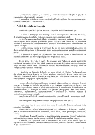 - planejamento, execução, coordenação, acompanhamento e avaliação de projetos e
experiências educativas não-escolares;
       - produção e difusão do conhecimento científico-tecnológico do campo educacional,
em contextos escolares e não-escolares.

   Perfil do Licenciado em Pedagogia

       Para traçar o perfil do egresso do curso Pedagogia, há de se considerar que:

         - o curso de Pedagogia trata do campo teórico-investigativo da educação, do ensino,
de aprendizagens e do trabalho pedagógico que se realiza na práxis social;
        - a docência compreende atividades pedagógicas inerentes a processos de ensino e de
aprendizagens, além daquelas próprias da gestão dos processos educativos em ambientes
escolares e não-escolares, como também na produção e disseminação de conhecimentos da
área da educação;
        - os processos de ensinar e de aprender dão-se, em meios ambiental-ecológicos, em
duplo sentido, isto é, tanto professoras(es) como alunas(os) ensinam e aprendem, uns com os
outros;
        - o professor é agente de (re)educação das relações sociais e étnico-raciais, de
redimensionamentos das funções pedagógicas e de gestão da escola.

       Desse ponto de vista, o perfil do graduado em Pedagogia deverá contemplar
consistente formação teórica, diversidade de conhecimentos e de práticas, que se articulam ao
longo do curso. Assim sendo, o campo de atuação do licenciado em Pedagogia deve ser
composto pelas seguintes dimensões:

        - docência na Educação Infantil, nos anos iniciais do Ensino Fundamental, nas
disciplinas pedagógicas do curso de Ensino Médio na modalidade Normal, assim como em
Educação Profissional, na área de serviços e apoio escolar, além de em outras áreas nas quais
conhecimentos pedagógicos sejam previstos;

        - gestão educacional, entendida numa perspectiva democrática, que integre as diversas
atuações e funções do trabalho pedagógico e de processos educativos escolares e não-
escolares, especialmente no que se refere ao planejamento, à administração, à coordenação, ao
acompanhamento, à avaliação de planos e de projetos pedagógicos, bem como análise,
formulação, implementação, acompanhamento e avaliação de políticas públicas e
institucionais na área de educação;
        - produção e difusão do conhecimento científico e tecnológico do campo educacional.

       Por conseguinte, o egresso do curso de Pedagogia deverá estar apto a:

        - atuar com ética e compromisso com vistas à construção de uma sociedade justa,
equânime, igualitária;
        - compreender, cuidar e educar crianças de zero a cinco anos, de forma a contribuir,
para o seu desenvolvimento nas dimensões, entre outras, física, psicológica, intelectual,
social;
        - fortalecer o desenvolvimento e as aprendizagens de crianças do Ensino Fundamental,
assim como daqueles que não tiveram oportunidade de escolarização na idade própria;
        - trabalhar, em espaços escolares e não-escolares, na promoção da aprendizagem de
sujeitos em diferentes fases do desenvolvimento humano, em diversos níveis e modalidades
do processo educativo;
                                                                                         8
 