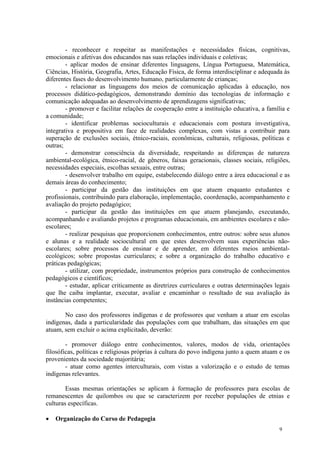 - reconhecer e respeitar as manifestações e necessidades físicas, cognitivas,
emocionais e afetivas dos educandos nas suas relações individuais e coletivas;
        - aplicar modos de ensinar diferentes linguagens, Língua Portuguesa, Matemática,
Ciências, História, Geografia, Artes, Educação Física, de forma interdisciplinar e adequada às
diferentes fases do desenvolvimento humano, particularmente de crianças;
        - relacionar as linguagens dos meios de comunicação aplicadas à educação, nos
processos didático-pedagógicos, demonstrando domínio das tecnologias de informação e
comunicação adequadas ao desenvolvimento de aprendizagens significativas;
        - promover e facilitar relações de cooperação entre a instituição educativa, a família e
a comunidade;
        - identificar problemas socioculturais e educacionais com postura investigativa,
integrativa e propositiva em face de realidades complexas, com vistas a contribuir para
superação de exclusões sociais, étnico-raciais, econômicas, culturais, religiosas, políticas e
outras;
        - demonstrar consciência da diversidade, respeitando as diferenças de natureza
ambiental-ecológica, étnico-racial, de gêneros, faixas geracionais, classes sociais, religiões,
necessidades especiais, escolhas sexuais, entre outras;
        - desenvolver trabalho em equipe, estabelecendo diálogo entre a área educacional e as
demais áreas do conhecimento;
        - participar da gestão das instituições em que atuem enquanto estudantes e
profissionais, contribuindo para elaboração, implementação, coordenação, acompanhamento e
avaliação do projeto pedagógico;
        - participar da gestão das instituições em que atuem planejando, executando,
acompanhando e avaliando projetos e programas educacionais, em ambientes escolares e não-
escolares;
        - realizar pesquisas que proporcionem conhecimentos, entre outros: sobre seus alunos
e alunas e a realidade sociocultural em que estes desenvolvem suas experiências não-
escolares; sobre processos de ensinar e de aprender, em diferentes meios ambiental-
ecológicos; sobre propostas curriculares; e sobre a organização do trabalho educativo e
práticas pedagógicas;
        - utilizar, com propriedade, instrumentos próprios para construção de conhecimentos
pedagógicos e científicos;
        - estudar, aplicar criticamente as diretrizes curriculares e outras determinações legais
que lhe caiba implantar, executar, avaliar e encaminhar o resultado de sua avaliação às
instâncias competentes;

       No caso dos professores indígenas e de professores que venham a atuar em escolas
indígenas, dada a particularidade das populações com que trabalham, das situações em que
atuam, sem excluir o acima explicitado, deverão:

        - promover diálogo entre conhecimentos, valores, modos de vida, orientações
filosóficas, políticas e religiosas próprias à cultura do povo indígena junto a quem atuam e os
provenientes da sociedade majoritária;
        - atuar como agentes interculturais, com vistas a valorização e o estudo de temas
indígenas relevantes.

        Essas mesmas orientações se aplicam à formação de professores para escolas de
remanescentes de quilombos ou que se caracterizem por receber populações de etnias e
culturas específicas.

   Organização do Curso de Pedagogia
                                                                                           9
 