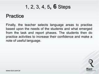 1, 2, 3, 4, 5,   6 Steps
Practice
Finally, the teacher selects language areas to practise
based upon the needs of the students and what emerged
from the task and report phases. The students then do
practice activities to increase their confidence and make a
note of useful language.




www.rizvi.com.br
 