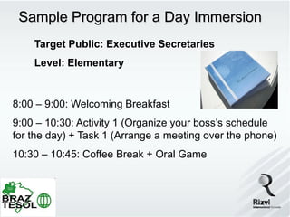 Sample Program for a Day Immersion
    Target Public: Executive Secretaries
    Level: Elementary


8:00 – 9:00: Welcoming Breakfast
9:00 – 10:30: Activity 1 (Organize your boss’s schedule
for the day) + Task 1 (Arrange a meeting over the phone)
10:30 – 10:45: Coffee Break + Oral Game
 