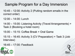 Sample Program for a Day Immersion
10:45 – 12:00: Activity 2 (Putting random emails in the
correct order)
12:00 – 14:00: Lunch
14:00 – 15:00: Listening Activity (Travel Arrangements) +
Task 2 (Booking a hotel room)
15:00 – 15:15: Coffee Break + Oral Game
15:15 – 16:45: Activity 3 (CV Preparation) + Task 3 (Job
Interview)
16:45 – 17:00: Feedback
 