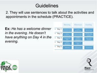 Guidelines
2. They will use sentences to talk about the activities and
appointments in the schedule (PRACTICE).


Ex: He has a welcome dinner
in the evening. He doesn’t
have anything on Day 4 in the
evening.
 