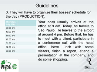 Guidelines
3. They will have to organize their bosses’ schedule for
the day (PRODUCTION).
Thursday,            Your boss usually arrives at the
July 15th
09:00 am
                     office at 9 am. Today, he travels to
10:00 am
                     São Paulo. He leaves to the airport
11:00 am             at around 4 pm. Before that, he has
12:00 am             to meet with a client, participate in
01:00 pm             a conference call with the head
02:00 pm             office, have lunch with some
03:00 pm             visitors, finish a report, attend a
                     presentation at the company, and
                     do some shopping.
 