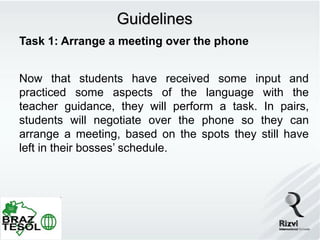 Guidelines
Task 1: Arrange a meeting over the phone


Now that students have received some input and
practiced some aspects of the language with the
teacher guidance, they will perform a task. In pairs,
students will negotiate over the phone so they can
arrange a meeting, based on the spots they still have
left in their bosses’ schedule.
 