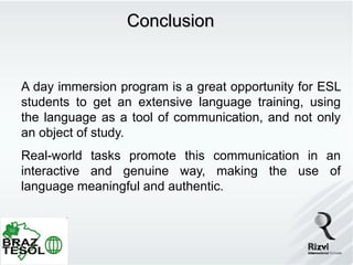 Conclusion


A day immersion program is a great opportunity for ESL
students to get an extensive language training, using
the language as a tool of communication, and not only
an object of study.
Real-world tasks promote this communication in an
interactive and genuine way, making the use of
language meaningful and authentic.
 