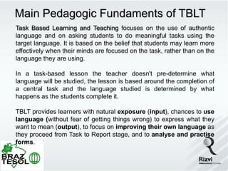 Main Pedagogic Fundaments of TBLT
Task Based Learning and Teaching focuses on the use of authentic
language and on asking students to do meaningful tasks using the
target language. It is based on the belief that students may learn more
effectively when their minds are focused on the task, rather than on the
language they are using.

In a task-based lesson the teacher doesn't pre-determine what
language will be studied, the lesson is based around the completion of
a central task and the language studied is determined by what
happens as the students complete it.

TBLT provides learners with natural exposure (input), chances to use
language (without fear of getting things wrong) to express what they
want to mean (output), to focus on improving their own language as
they proceed from Task to Report stage, and to analyse and practise
forms.
 