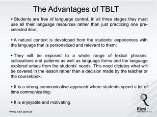The Advantages of TBLT
 Students are free of language control. In all three stages they must
use all their language resources rather than just practicing one pre-
selected item;

 A natural context is developed from the students' experiences with
the language that is personalized and relevant to them;

 They will be exposed to a whole range of lexical phrases,
collocations and patterns as well as language forms and the language
explored arises from the students' needs. This need dictates what will
be covered in the lesson rather than a decision made by the teacher or
the coursebook;

 It is a strong communicative approach where students spend a lot of
time communicating;

 It is enjoyable and motivating.

www.rizvi.com.br
 