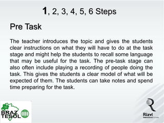 1, 2, 3, 4, 5, 6 Steps
Pre Task
The teacher introduces the topic and gives the students
clear instructions on what they will have to do at the task
stage and might help the students to recall some language
that may be useful for the task. The pre-task stage can
also often include playing a recording of people doing the
task. This gives the students a clear model of what will be
expected of them. The students can take notes and spend
time preparing for the task.
 