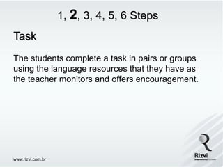 1, 2, 3, 4, 5, 6 Steps
Task
The students complete a task in pairs or groups
using the language resources that they have as
the teacher monitors and offers encouragement.




www.rizvi.com.br
 