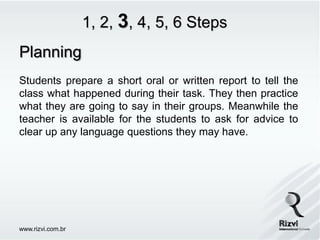 1, 2, 3, 4, 5, 6 Steps
Planning
Students prepare a short oral or written report to tell the
class what happened during their task. They then practice
what they are going to say in their groups. Meanwhile the
teacher is available for the students to ask for advice to
clear up any language questions they may have.




www.rizvi.com.br
 