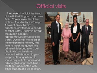 Official visits    The queen is official the head of the United Kingdom, and also British Commonwealth of the Nations. The Ministry for Foreign Affairs of Great Britain dispatches invitations to heads of other states. Usually in a year the queen accepts representatives of two foreign states. During visit the head of the foreign state not only has time to meet the queen, the prime minister and so on, but also to visit on the state banquet in its honour, to give a reciprocal banquet and to spend day out of London and Edinburgh during which time it (or it) gets acquainted with other aspects of a life of British.