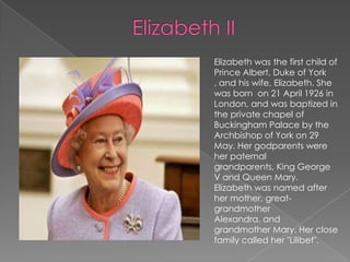 Elizabeth IIElizabeth was the first child of Prince Albert, Duke of York , and his wife, Elizabeth. She was born  on 21 April 1926 in London, and was baptized in the private chapel of Buckingham Palace by the Archbishop of York on 29 May.Her godparents were her paternal grandparents, King George V and Queen Mary. Elizabeth was named after her mother, great-grandmother Alexandra, and grandmother Mary.Her close family called her "Lilibet".