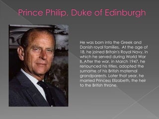 Prince Philip, Duke of EdinburghHe was born into the Greek and Danish royal families.  At the age of 18, he joined Britain's Royal Navy, in which he served during World War II. After the war, in March 1947, he renounced his titles, adopted the surname of his British maternal grandparents. Later that year, he married Princess Elizabeth, the heir to the British throne. 