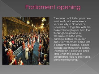  Parliament opening The queen officially opens new session of parliament every year, usually in October or November. It together with the Duke Edinburgh goes from the Buckingham palace in Westminster in the state carriage. Before the queen and its environment come into a parliament building, palace guards search building cellars. This tradition is observed since 1605 when the group of conspirators tried to blow up a parliament building.