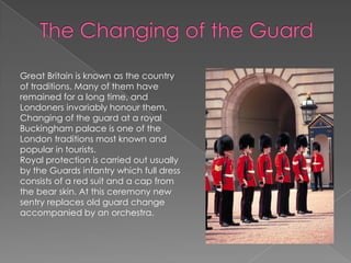 The Changing of the GuardGreat Britain is known as the country of traditions. Many of them have remained for a long time, and Londoners invariably honour them. Changing of the guard at a royal Buckingham palace is one of the London traditions most known and popular in tourists. Royal protection is carried out usually by the Guards infantry which full dress consists of a red suit and a cap from the bear skin. At this ceremony new sentry replaces old guard change accompanied by an orchestra.
