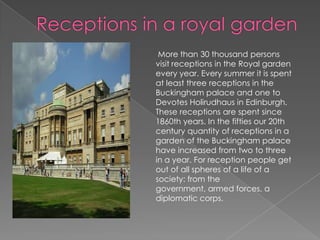 Receptions in a royal garden  More than 30 thousand persons visit receptions in the Royal garden every year. Every summer it is spent at least three receptions in the Buckingham palace and one to Devotes Holirudhaus in Edinburgh. These receptions are spent since 1860th years. In the fifties our 20th century quantity of receptions in a garden of the Buckingham palace have increased from two to three in a year. For reception people get out of all spheres of a life of a society: from the government, armed forces, a diplomatic corps.