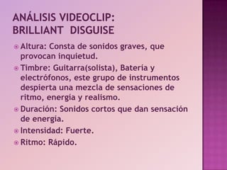 Análisis videoclip:Brilliant  disguiseAltura: Consta de sonidos graves, que provocan inquietud.Timbre: Guitarra(solista), Batería y electrófonos, este grupo de instrumentos despierta una mezcla de sensaciones de ritmo, energía y realismo.Duración: Sonidos cortos que dan sensación de energía.Intensidad: Fuerte.Ritmo: Rápido. 
