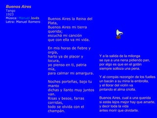 Y a la salida de la milonga se oye a una nena pidiendo pan, por algo es que en el gotán siempre solloza una pena. Y al compás rezongón de los fuelles un bacán a su mina la embrolla, y el llorar del violín va pintando el alma criolla. Buenos Aires, cual a una querida si estás lejos mejor hay que amarte, y decir toda la vida antes morir que olvidarte. Buenos Aires Tango 1923 Música: Manuel Jovés Letra: Manuel Romero Buenos Aires la Reina del Plata, Buenos Aires mi tierra querida; escuchá mi canción que con ella va mi vida. En mis horas de fiebre y orgía, harto ya de placer y locura, yo pienso en ti, patria mía, para calmar mi amargura. Noches porteñas, bajo tu manto dichas y llanto muy juntos van. Risas y besos, farras corridas, todo se olvida con el champán.