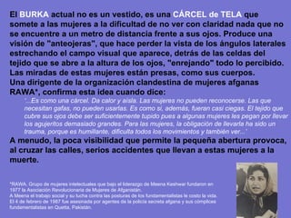 El  BURKA  actual no es un vestido, es una  CÁRCEL   de TELA  que somete a las mujeres a la dificultad de no ver con claridad nada que no se encuentre a un metro de distancia frente a sus ojos. Produce una visión de "anteojeras", que hace perder la vista de los ángulos laterales estrechando el campo visual que aparece, detrás de las celdas del tejido que se abre a la altura de los ojos, "enrejando" todo lo percibido. Las miradas de estas mujeres están presas, como sus cuerpos.  Una dirigente de la organización clandestina de mujeres afganas RAWA*, confirma esta idea cuando dice:  ‘ ...Es como una cárcel. Da calor y aísla. Las mujeres no pueden reconocerse. Las que necesitan gafas, no pueden usarlas. Es como si, además, fueran casi ciegas. El tejido que cubre sus ojos debe ser suficientemente tupido pues a algunas mujeres les pegan por llevar los agujeritos demasiado grandes. Para las mujeres, la obligación de llevarla ha sido un trauma, porque es humillante, dificulta todos los movimientos y también ver...’  A menudo, la poca visibilidad que permite la pequeña abertura provoca, al cruzar las calles, serios accidentes que llevan a estas mujeres a la muerte. *RAWA. Grupo de mujeres intelectuales que bajo el liderazgo de Meena Keshwar fundaron en 1977 la Asociación Revolucionaria de Mujeres de Afganistán. A Meena el trabajo social y su lucha contra las posturas de los fundamentalistas le costo la vida. El 4 de febrero de 1987 fue asesinada por agentes de la policía secreta afgana y sus cómplices fundamentalistas en Quetta, Pakistán. 