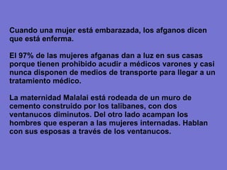 Cuando una mujer está embarazada, los afganos dicen que está enferma. El 97% de las mujeres afganas dan a luz en sus casas porque tienen prohibido acudir a médicos varones  y casi nunca disponen de medios de transporte para llegar a un tratamiento médico . La maternidad Malalai está rodeada de un muro de cemento construido por los talibanes, con dos ventanucos diminutos. Del otro lado acampan los hombres que esperan a las mujeres internadas. Hablan con sus esposas a través de los ventanucos. 