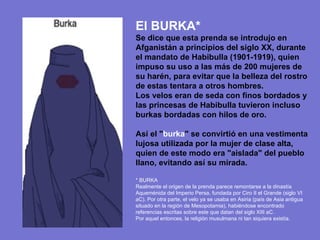El BURKA* Se dice que esta prenda se introdujo en Afganistán a principios del siglo XX, durante el mandato de Habibulla (1901-1919), quien impuso su uso a las más de 200 mujeres de su harén, para evitar que la belleza del rostro de estas tentara a otros hombres. Los velos eran de seda con finos bordados y las princesas de Habibulla tuvieron incluso burkas bordadas con hilos de oro. Así el " burka " se convirtió en una vestimenta lujosa utilizada por la mujer de clase alta, quien de este modo era "aislada" del pueblo llano, evitando así su mirada. * BURKA Realmente el origen de la prenda parece remontarse a la dinastía Aqueménida del Imperio Persa, fundada por Ciro II el Grande (siglo VI aC). Por otra parte, el velo ya se usaba en Asiria (país de Asia antigua situado en la región de Mesopotamia), habiéndose encontrado referencias escritas sobre este que datan del siglo XIII aC. Por aquel entonces, la religión musulmana ni tan siquiera existía. 