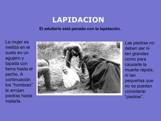 LAPIDACION El adulterio está penado con la lapidación. La mujer es metida en el suelo en un agujero y tapada con tierra hasta el pecho. A continuación los “hombres” le arrojan piedras hasta matarla. Las piedras no deben ser ni tan grandes como para causarle la muerte rápida, ni tan pequeñas que no se puedan considerar “piedras”. 