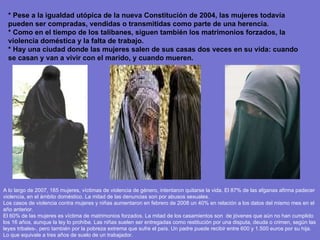 * Pese a la igualdad utópica de la nueva Constitución de 2004, las mujeres todavía pueden ser compradas, vendidas o transmitidas como parte de una herencia.  * Como en el tiempo de los talibanes, siguen también los matrimonios forzados, la violencia doméstica y la falta de trabajo. * Hay una ciudad donde las mujeres salen de sus casas dos veces en su vida: cuando se casan y van a vivir con el marido, y cuando mueren.   A lo largo de 2007, 165 mujeres, víctimas de violencia de género, intentaron quitarse la vida. El 87% de las afganas afirma padecer violencia, en el ámbito doméstico. La mitad de las denuncias son por abusos sexuales. Los casos de violencia contra mujeres y niñas aumentaron en febrero de 2008 un 40% en relación a los datos del mismo mes en el año anterior. El 60% de las mujeres es víctima de matrimonios forzados. La mitad de los casamientos son  de jóvenes que aún no han cumplido los 16 años, aunque la ley lo prohíbe. Las niñas suelen ser entregadas como restitución por una disputa, deuda o crimen, según las leyes tribales-, pero también por la pobreza extrema que sufre el país. Un padre puede recibir entre 600 y 1.500 euros por su hija. Lo que equivale a tres años de suelo de un trabajador. 
