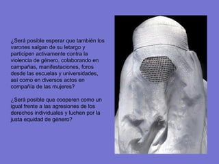¿Será posible esperar que también los varones salgan de su letargo y participen activamente contra la violencia de género, colaborando en campañas, manifestaciones, foros desde las escuelas y universidades, así como en diversos actos en compañía de las mujeres? ¿Será posible que cooperen como un igual frente a las agresiones de los derechos individuales y luchen por la justa equidad de género? 